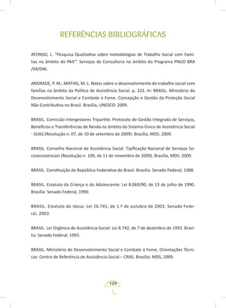 109
REFERÊNCIAS BIBLIOGRÁFICAS
AFONSO, L. “Pesquisa Qualitativa sobre metodologias de Trabalho Social com Famí-
lias no âmbito do PAIF”. Serviços de Consultoria no âmbito do Programa PNUD BRA
/04/046.
ANDRADE, P. M.; MATIAS, M. L. Notas sobre o desenvolvimento do trabalho social com
famílias no âmbito da Política de Assistência Social. p. 222. In: BRASIL. Ministério do
Desenvolvimento Social e Combate à Fome. Concepção e Gestão da Proteção Social
Não Contributiva no Brasil. Brasília, UNESCO: 2009.
BRASIL. Comissão Intergestores Tripartite. Protocolo de Gestão Integrada de Serviços,
Benefícios e Transferências de Renda no âmbito do Sistema Único de Assistência Social
- SUAS (Resolução n. 07, de 10 de setembro de 2009). Brasília, MDS: 2009.
BRASIL. Conselho Nacional de Assistência Social. Tipificação Nacional de Serviços So-
cioassistenciais (Resolução n. 109, de 11 de novembro de 2009). Brasília, MDS: 2009.
BRASIL. Constituição da República Federativa do Brasil. Brasília: Senado Federal, 1988.
BRASIL. Estatuto da Criança e do Adolescente: Lei 8.069/90, de 13 de julho de 1990.
Brasília: Senado Federal, 1990.
BRASIL. Estatuto do Idoso. Lei 10.741, de 1.º de outubro de 2003. Senado Fede-
ral, 2003.
BRASIL. Lei Orgânica de Assistência Social: Lei 8.742, de 7 de dezembro de 1993. Brasí-
lia: Senado Federal, 1993.
BRASIL. Ministério do Desenvolvimento Social e Combate à Fome. Orientações Técni-
cas: Centro de Referência de Assistência Social – CRAS. Brasília: MDS, 2009.
 