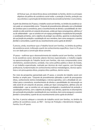 11
d) Pontuar que, em decorrência dessa centralidade na família, dentre os principais
objetivos da política de assistência social estão: a proteção à família, proteção aos
seus direitos e a promoção do fortalecimento da convivência familiar e comunitária.
Apartirdasdiretrizesdo2ºpasso,otrabalhosocialcomfamílias,noâmbitodaassistênciaso-
cial, pode ser compreendido como: “Conjunto de procedimentos efetuados com a finalidade
de contribuir para a convivência, para o reconhecimento de direitos e possibilidades de inter-
venção na vida social de um conjunto de pessoas, unidas por laços consanguíneos, afetivos e/
ou de solidariedade – que se constitui em um espaço privilegiado e insubstituível de proteção
e socialização primárias, com o objetivo de proteger seus direitos, apoiá-las no desempenho
da sua função de proteção e socialização de seus membros, bem como assegurar o convívio
familiar e comunitário, a partir do seu reconhecimento como sujeito de direitos”.
É preciso, ainda, reconhecer que o Trabalho Social com Famílias, no âmbito da política
de assistência social, é efetuado a partir de conhecimentos específicos. Esse é o 3º pas-
so a ser dado para a construção desse conceito.
3º passo – reafirmar que o desenvolvimento do trabalho social com famílias, no âmbi-
to da assistência social, demanda saberes técnicos especializados: o trabalho exigido
na operacionalização do Trabalho Social com Famílias, não mais compreendido como
clientelismo, assistencialismo, caridade, mas como política pública e dever do Estado,
é um trabalho especializado, realizado por técnicos de nível superior, com formação
profissional, fundamentado em conhecimentos teórico-metodológicos, técnico-opera-
tivos e em pressupostos éticos, projetos ético–políticos, dentre outros.
Por meio da perspectiva apresentada pelo 3º passo, o conceito de trabalho social com
famílias se amplia para: “Conjunto de procedimentos efetuados a partir de pressupostos
éticos, conhecimento teórico-metodológico e técnico-operativo, com a finalidade de con-
tribuir para a convivência, reconhecimento de direitos e possibilidades de intervenção na
vida social de um conjunto de pessoas, unidas por laços consanguíneos, afetivos e/ou de
solidariedade – que se constitui em um espaço privilegiado e insubstituível de proteção e
socialização primárias, com o objetivo de proteger seus direitos, apoiá-las no desempenho
da sua função de proteção e socialização de seus membros, bem como assegurar o convívio
familiar e comunitário, a partir do seu reconhecimento como sujeito de direitos”.
Por fim, é preciso adequar o conceito de trabalho social com famílias, no âmbito da
política de assistência social, ao PAIF – Serviço de Proteção e Atendimento Integral à
Família. Eis o 4º passo.
 