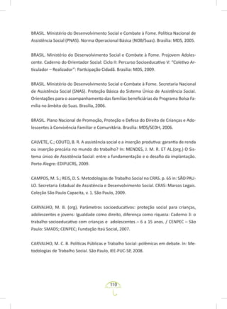 110
BRASIL. Ministério do Desenvolvimento Social e Combate à Fome. Política Nacional de
Assistência Social (PNAS). Norma Operacional Básica (NOB/Suas). Brasília: MDS, 2005.
BRASIL. Ministério do Desenvolvimento Social e Combate à Fome. Projovem Adoles-
cente. Caderno do Orientador Social: Ciclo II: Percurso Socioeducativo V: “Coletivo Ar-
ticulador – Realizador”: Participação Cidadã. Brasília: MDS, 2009.
BRASIL. Ministério do Desenvolvimento Social e Combate à Fome. Secretaria Nacional
de Assistência Social (SNAS). Proteção Básica do Sistema Único de Assistência Social.
Orientações para o acompanhamento das famílias beneficiárias do Programa Bolsa Fa-
mília no âmbito do Suas. Brasília, 2006.
BRASIL. Plano Nacional de Promoção, Proteção e Defesa do Direito de Crianças e Ado-
lescentes à Convivência Familiar e Comunitária. Brasília: MDS/SEDH, 2006.
CALVETE, C.; COUTO, B. R. A assistência social e a inserção produtiva: garantia de renda
ou inserção precária no mundo do trabalho? In: MENDES, J. M. R. ET AL.(org.) O Sis-
tema único de Assistência Social: entre a fundamentação e o desafio da implantação.
Porto Alegre: EDIPUCRS, 2009.
CAMPOS, M. S.; REIS, D. S. Metodologias de Trabalho Social no CRAS. p. 65 in: SÃO PAU-
LO. Secretaria Estadual de Assistência e Desenvolvimento Social. CRAS: Marcos Legais.
Coleção São Paulo Capacita, v. 1. São Paulo, 2009.
CARVALHO, M. B. (org). Parâmetros socioeducativos: proteção social para crianças,
adolescentes e jovens: Igualdade como direito, diferença como riqueza: Caderno 3: o
trabalho socioeducativo com crianças e adolescentes – 6 a 15 anos. / CENPEC – São
Paulo: SMADS; CENPEC; Fundação Itaú Social, 2007.
CARVALHO, M. C. B. Políticas Públicas e Trabalho Social: polêmicas em debate. In: Me-
todologias de Trabalho Social. São Paulo, IEE-PUC-SP, 2008.
 