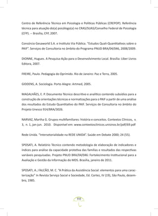 111
Centro de Referência Técnica em Psicologia e Políticas Públicas (CREPOP). Referência
técnica para atuação do(a) psicólogo(a) no CRAS/SUAS/Conselho Federal de Psicologia
(CFP). -- Brasília, CFP, 2007.
Consórcio Gesaworld S.A. e Instituto Via Pública. “Estudos Quali-Quantitativos sobre o
PAIF”. Serviços de Consultoria no âmbito do Programa PNUD BRA/04/046, 2008/2009.
DIONNE, Hugues. A Pesquisa-Ação para o Desenvolvimento Local. Brasília: Liber Livros
Editora, 2007.
FREIRE, Paulo. Pedagogia do Oprimido. Rio de Janeiro: Paz e Terra, 2005.
GIDDENS, A. Sociologia. Porto Alegre: Artmed, 2005.
MAGALHÃES, E. P. Documento Técnico descritivo e analítico contendo subsídios para a
construção de orientações técnicas e normatizações para o PAIF a partir de uma análise
dos resultados do Estudo Quantitativo do PAIF. Serviços de Consultoria no âmbito do
Projeto Unesco 914/BRA/3026.
NARVAZ, Martha G. Grupos multifamiliares: história e conceitos. Contextos Clínicos, v.
3, n. 1, jan-jun. 2010. Disponível em: www.contextosclinicos.unisinos.br/pdf/69.pdf
Rede Unida. “Intersetorialidade na REDE UNIDA”. Saúde em Debate 2000; 24 (55).
SPOSATI, A. Relatório Técnico contendo metodologia de elaboração de indicadores e
índices para análise da capacidade protetiva das famílias e resultados das respectivas
variáveis pesquisadas. Projeto PNUD BRA/04/046: Fortalecimento Institucional para a
Avaliação e Gestão da Informação do MDS. Brasília, janeiro de 2011.
SPOSATI, A.; FALCÃO, M. C. “A Prática da Assistência Social: elementos para uma carac-
terização” In Revista Serviço Social e Sociedade, Ed. Cortez, IV (19), São Paulo, dezem-
bro, 1985.
 