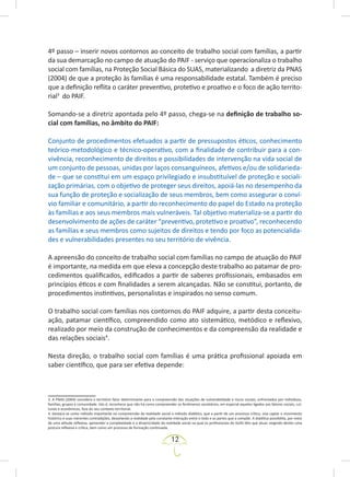 12
4º passo – inserir novos contornos ao conceito de trabalho social com famílias, a partir
da sua demarcação no campo de atuação do PAIF - serviço que operacionaliza o trabalho
social com famílias, na Proteção Social Básica do SUAS, materializando a diretriz da PNAS
(2004) de que a proteção às famílias é uma responsabilidade estatal. Também é preciso
que a definição reflita o caráter preventivo, protetivo e proativo e o foco de ação territo-
rial3
do PAIF.
Somando-se a diretriz apontada pelo 4º passo, chega-se na definição de trabalho so-
cial com famílias, no âmbito do PAIF:
Conjunto de procedimentos efetuados a partir de pressupostos éticos, conhecimento
teórico-metodológico e técnico-operativo, com a finalidade de contribuir para a con-
vivência, reconhecimento de direitos e possibilidades de intervenção na vida social de
um conjunto de pessoas, unidas por laços consanguíneos, afetivos e/ou de solidarieda-
de – que se constitui em um espaço privilegiado e insubstituível de proteção e sociali-
zação primárias, com o objetivo de proteger seus direitos, apoiá-las no desempenho da
sua função de proteção e socialização de seus membros, bem como assegurar o conví-
vio familiar e comunitário, a partir do reconhecimento do papel do Estado na proteção
às famílias e aos seus membros mais vulneráveis. Tal objetivo materializa-se a partir do
desenvolvimento de ações de caráter “preventivo, protetivo e proativo”, reconhecendo
as famílias e seus membros como sujeitos de direitos e tendo por foco as potencialida-
des e vulnerabilidades presentes no seu território de vivência.
A apreensão do conceito de trabalho social com famílias no campo de atuação do PAIF
é importante, na medida em que eleva a concepção deste trabalho ao patamar de pro-
cedimentos qualificados, edificados a partir de saberes profissionais, embasados em
princípios éticos e com finalidades a serem alcançadas. Não se constitui, portanto, de
procedimentos instintivos, personalistas e inspirados no senso comum.
O trabalho social com famílias nos contornos do PAIF adquire, a partir desta conceitu-
ação, patamar científico, compreendido como ato sistemático, metódico e reflexivo,
realizado por meio da construção de conhecimentos e da compreensão da realidade e
das relações sociais4
.
Nesta direção, o trabalho social com famílias é uma prática profissional apoiada em
saber científico, que para ser efetiva depende:
3. A PNAS (2004) considera o território fator determinante para a compreensão das situações de vulnerabilidade e riscos sociais, enfrentados por indivíduos,
famílias, grupos e comunidade. Isto é, reconhece que não há como compreender os fenômenos societários, em especial aqueles ligados aos fatores sociais, cul­
turais e econômicos, fora do seu contexto territorial.
4. Destaca-se como método importante na compreensão da realidade social o método dialético, que a partir de um processo crítico, visa captar o movimento
histórico e suas inerentes contradições, desvelando a realidade pela constante interação entre o todo e as partes que a compõe. A dialética possibilita, por meio
de uma atitude reflexiva, apreender a complexidade e a dinamicidade da realidade social na qual os profissionais do SUAS têm que atuar, exigindo destes uma
postura reflexiva e crítica, bem como um processo de formação continuada.
 