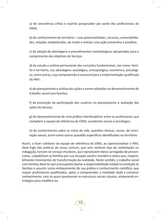 13
a) de consciência crítica e espírito pesquisador por parte dos profissionais do
CRAS;
b) do conhecimento do território – suas potencialidades, recursos, vulnerabilida-
des, relações estabelecidas, de modo a realizar uma ação preventiva e proativa;
c) da adoção de abordagens e procedimentos metodológicos apropriados para o
cumprimento dos objetivos do Serviço;
d) de estudo e análise permanente dos conceitos fundamentais, tais como: famí-
lia e território, nas abordagens sociológica, antropológica, econômica, psicológi-
ca, entre outras, cuja compreensão é essencial para a implementação qualificada
do PAIF;
e) do planejamento e análise das ações a serem adotadas no desenvolvimento do
trabalho social com famílias;
f) da promoção da participação dos usuários no planejamento e avaliação das
ações do Serviço;
g) do desenvolvimento de uma prática interdisciplinar entre os profissionais que
compõem a equipe de referência do CRAS: assistentes sociais e psicólogos;
h) do conhecimento sobre os ciclos de vida, questões étnicas, raciais, de orien-
tação sexual, assim como outras questões específicas identificadas no território.
Assim, o fazer cotidiano da equipe de referência do CRAS, ao operacionalizar o PAIF,
deve fugir das práticas do senso comum, que sem nenhum tipo de contestação ou
indagação, tornam-se crenças imutáveis, que reproduzem ideias carregadas de precon-
ceitos, culpabilizam as famílias por sua situação social e mantêm o status quo, impossi-
bilitando movimentos de transformação da realidade. Neste sentido, o trabalho social
com famílias deve ter por pressuposto basilar a responsabilidade estatal na proteção às
famílias e assumir como embasamento de sua prática o conhecimento científico, que
requer profissionais qualificados, aptos a compreender a realidade dada e construir
conhecimento, com os quais questionam as estruturas sociais injustas, elaborando es-
tratégias para modificá-las.
 