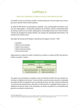 14
CAPÍTULO 2
AÇÕES QUE COMPÕEM O TRABALHO SOCIAL COM FAMÍLIAS DO PAIF
O trabalho social com famílias do PAIF é materializado por meio de ações que conver-
gem para atender determinado objetivo.
As ações do PAIF devem ser planejadas e avaliadas com a participação das famílias usuá-
rias, das organizações e movimentos populares do território, visando o aperfeiçoamento
do Serviço, a partir de sua melhor adequação às necessidades locais, bem como o fortale-
cimento do protagonismo destas famílias, dos espaços de participação democrática e de
instâncias de controle social.
São ações do Serviço de Proteção e Atendimento Integral à Família – PAIF:
• Acolhida;
• Oficinas com Famílias;
• Ações Comunitárias;
• Ações Particularizadas;
• Encaminhamentos.
Organizadas em ações de caráter individual ou coletivo, as ações do PAIF são demons-
tradas no quadro a seguir:
Ações do PAIF
Individuais Coletivas
Acolhida
Ações particularizadas Oficinas com Famílias
Encaminhamentos Ações comunitárias
Tais ações, que consolidam o trabalho social com famílias do PAIF, têm por desafio ma-
terializar os objetivos do Serviço5
. Nesse sentido, é preciso sempre associar a realização
das ações do PAIF aos objetivos que se pretende alcançar. Ou seja, é imprescindível que
no processo de planejamento, execução, monitoramento e avaliação dessas ações, os
objetivos do Serviço sejam a ele associados, de modo a qualificá-lo e, principalmente,
garantir seu efetivo cumprimento.
5. Para uma reflexão mais aprofundada sobre cada um dos objetivos do PAIF, ver “Orientações Técnicas sobre o PAIF – O Serviço de Proteção e Atendimento
Integral à Família, segundo a Tipificação Nacional de Serviços Socioassistenciais”, capítulo 4, que trata dos objetivos do Serviço.
 