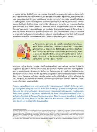 16
a equipe técnica do CRAS, seja ela a equipe de referência ou volante6
, pois conforme defi-
nição de trabalho social com famílias, ele deve ser realizado: “a partir de pressupostos éti-
cos, conhecimento teórico-metodológico e técnico-operativo”, de modo a qualificá-lo para
a efetivação do alcance dos objetivos propostos pelo Serviço, sob a supervisão do coorde-
nador do CRAS. Os técnicos de nível médio não devem, portanto, ser responsabilizados
por nenhuma ação técnica do PAIF. A eles cabe auxiliar na operacionalização das ações do
Serviço7
ou assumir responsabilidade por condução de grupos do Serviço de Convivência e
Fortalecimento de Vínculos, quando ofertados no CRAS. O coordenador do CRAS também
é responsável pela operacionalização das ações de organização gerencial do trabalho social
com famílias do PAIF – fundamental para a efetiva implementação do Serviço.
A “organização gerencial do trabalho social com famílias do
PAIF” é uma atribuição do coordenador do CRAS. Consiste no
planejamento, organização do Serviço para alcance das famí-
lias, bem como, no monitoramento dos resultados das ações
e avaliação das atividades, que deverá contar com a partici-
pação dos usuários. Para mais informações sobre essa ação,
consultar o capítulo 4 deste volume.
A seguir, cada ação que compõe o PAIF será detalhada, por meio de sua descrição e de
sugestões de formas de implementação. Esse detalhamento, contudo, não esgota to-
das as possibilidades de desenho do Serviço. Cada equipe de referência do CRAS pode-
rá implementar as ações do PAIF a partir das sugestões apresentadas nesse documento
bem como das características, peculiaridades, vulnerabilidades e potencialidades do
seu território, no decorrer do tempo, conforme planejamento prévio e de forma a ade-
quar o Serviço à sua realidade.
Todas essas ações devem, necessariamente, estar disponíveis no PAIF, de forma a atin-
gir os objetivos e impactos sociais esperados do Serviço, que tem por objetivo o enfren-
tamento de vulnerabilidades e prevenção de riscos sociais complexos e multicausais,
bem como garantir as aquisições das famílias usuárias, conforme normatização da Ti-
pificação Nacional de Serviços Socioassistenciais. Observa-se que as ações de inclusão
produtiva, de reforço escolar, da área da saúde, entre outras, não compõem o PAIF e
não devem ser incorporadas às suas ações.
6. A equipe volante consiste em uma equipe adicional à equipe técnica do CRAS, que potencializa a Proteção Básica no território, na medida em que se desloca
para as áreas de dispersão populacional e/ou difícil acesso para ofertar os serviços de proteção social básica e ações às famílias residentes nestes locais. Outras
informações poderão ser encontradas nas “Orientações Técnicas sobre o PAIF – O Serviço de Proteção e Atendimento Integral à Família, segundo a Tipificação
Nacional de Serviços Socioassistenciais” ou no documento “Resumo Executivo das Orientações para execução de Serviços de Proteção Social Básica e ações por
Equipes Volantes”, disponível no site do MDS, no link: http://www.mds.gov.br/assistenciasocial/protecaobasica
7. Para mais informações, consultar a publicação: BRASIL, Ministério do Desenvolvimento Social e Combate à Fome. Orientações Técnicas: Centro de Referência
de Assistência Social – CRAS. Brasília: MDS, 2009, capítulo 6. Nesse capítulo há um quadro que traz o perfil e as atribuições da equipe de referência do CRAS.
 