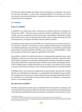 17
As formas de implementação das ações não são estanques ou autônomas. Ao contrá-
rio, elas são articuladas e, muitas vezes, interdependentes. Por exemplo, um evento
comunitário certamente demandará a realização de palestras e/ou campanhas para o
cumprimento de seu objetivo.
2.1. Acolhida
O que é a acolhida?
A acolhida8
é, na maioria das vezes, o processo de contato inicial de um indivíduo ou
família com o PAIF9
- não raras vezes é o primeiro contato “qualificado” da família com
o SUAS. Consiste no processo inicial de escuta das necessidades e demandas trazidas
pelas famílias, bem como de oferta de informações sobre as ações do Serviço, da rede
socioassistencial, em especial do CRAS e demais políticas setoriais.
A acolhida constitui ação essencial do PAIF, pois é quando ocorre o início do vínculo en-
tre o Serviço e a família. É o momento em que o profissional deve buscar compreender
os múltiplos significados das demandas, vulnerabilidades e necessidades apresentadas
pelas famílias, buscando também identificar seus recursos e potencialidades e como
tais situações se relacionam e ganham significado no território.
Na acolhida, a história de cada família deve ser compreendida, quando houver a pos-
sibilidade, a partir da escuta do maior número possível de membros. São parte dessa
história fatos, emoções ou sentimentos relatados pelos membros atendidos ou apreen-
didos pelos profissionais responsáveis pela acolhida. Esses relatos e percepções favore-
cerão a reflexão sobre a relação da família com o território, suas redes de apoio, acesso
a serviços, potenciais comunitários e dos membros pertencentes a esse grupo familiar.
O diálogo franco, uma escuta sem julgamento ou preconceitos, que permita à família
falar de sua intimidade com segurança, e a capacidade de percepção de quem acolhe,
são condições básicas para que o saber profissional seja colocado à disposição da famí-
lia, auxiliando-a na construção do conhecimento sobre sua realidade e, consequente-
mente, no seu fortalecimento.
Para que serve a acolhida?
Constitui importante momento para o estabelecimento de relações de confiança e de
reconhecimento da equipe de referência do CRAS como profissionais qualificados para
o atendimento da demanda familiar, permitindo a instituição do vínculo entre as famí-
8. A acolhida não é uma ação exclusiva do PAIF, mas uma ação presente em todos os serviços, programas e projetos socioassistenciais.
9. A ressalva feita ao se conceituar a acolhida como o contato inicial das famílias “na maioria das vezes”, deve-se ao reconhecimento de que as famílias também
podem ter seu contato inicial com o PAIF por meio da participação em ações comunitárias (palestras, eventos comunitários, entre outros), para os quais não é
necessário passar pelo processo de acolhida.
 