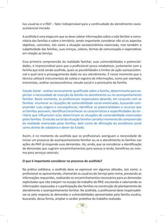 18
lias usuárias e o PAIF – fator indispensável para a continuidade do atendimento socio-
assistencial iniciado.
A acolhida é uma etapa em que se deve coletar informações sobre a vida familiar e comu-
nitária das famílias e sobre o território, sendo importante considerar não só os aspectos
objetivos, concretos, tais como a situação socioeconômica vivenciada, mas também a
subjetividade das famílias, suas crenças, valores, formas de comunicação e expectativas
em relação ao Serviço.
Essa primeira compreensão da realidade familiar, suas vulnerabilidades e potenciali-
dades, é imprescindível para que o profissional possa estabelecer, juntamente com a
família que está sendo acolhida, quais as possibilidades e limites da ação socioassisten-
cial e qual será o prosseguimento dado no seu atendimento. É nesse momento que o
técnico utilizará instrumentais de coleta e registro de informações, como por exemplo,
entrevistas, análise socioeconômica, estudo social e o prontuário da família.
Estudo Social - análise tecnicamente qualificada sobre a família, determinante para ex-
plicitar a necessidade de inserção da família no atendimento ou no acompanhamento
familiar. Neste momento, os profissionais responsáveis deverão, em conjunto com as
famílias: enumerar as situações de vulnerabilidade social vivenciadas, buscando com-
preender suas origens e consequências; identificar as potencialidades e recursos que
as famílias possuem; identificar/reconhecer as características e especificidades do ter-
ritório que influenciam e/ou determinam as situações de vulnerabilidade vivenciadas
pelas famílias. O estudo social da situação familiar constitui momento de compreensão
da realidade vivenciada pelas famílias, bem como de afirmação da assistência social
como direito de cidadania e dever do Estado.
Assim, é no momento da acolhida que os profissionais averiguam a necessidade de
iniciar um processo de acompanhamento familiar ou se o atendimento às famílias nas
ações do PAIF já responde suas demandas. Há, ainda, que se considerar a identificação
de demandas que sugiram encaminhamentos para acesso à renda, benefícios ou mes-
mo para serviços setoriais.
O que é importante considerar no processo de acolhida?
Na prática cotidiana, a acolhida deve se expressar em algumas atitudes, tais como: o
profissional se apresentando, chamando os usuários do Serviço pelo nome, prestando as
informações requeridas, realizando os encaminhamentos necessários para as demandas
explicitadas que não estejam no escopo do trabalho do PAIF, escutando e valorizando as
informações repassadas e a participação das famílias na construção do planejamento do
atendimento e acompanhamento familiar. Na acolhida, o profissional deve responsabili-
zar-se pela resposta às demandas e vulnerabilidades apresentadas pela família usuária,
buscando, dessa forma, ampliar o caráter protetivo do trabalho realizado.
 