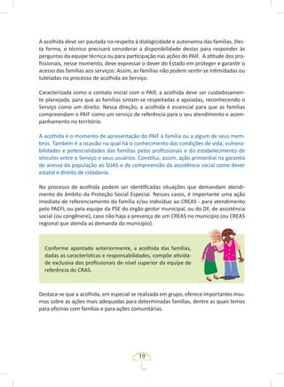 19
A acolhida deve ser pautada no respeito à dialogicidade e autonomia das famílias. Des-
ta forma, o técnico precisará considerar a disponibilidade destas para responder às
perguntas da equipe técnica ou para participação nas ações do PAIF. A atitude dos pro-
fissionais, nesse momento, deve expressar o dever do Estado em proteger e garantir o
acesso das famílias aos serviços. Assim, as famílias não podem sentir-se intimidadas ou
tuteladas no processo de acolhida ao Serviço.
Caracterizada como o contato inicial com o PAIF, a acolhida deve ser cuidadosamen-
te planejada, para que as famílias sintam-se respeitadas e apoiadas, reconhecendo o
Serviço como um direito. Nessa direção, a acolhida é essencial para que as famílias
compreendam o PAIF como um serviço de referência para o seu atendimento e acom-
panhamento no território.
A acolhida é o momento de apresentação do PAIF à família ou a algum de seus mem-
bros. Também é a ocasião na qual há o conhecimento das condições de vida, vulnera-
bilidades e potencialidades das famílias pelos profissionais e do estabelecimento de
vínculos entre o Serviço e seus usuários. Constitui, assim, ação primordial na garantia
de acesso da população ao SUAS e de compreensão da assistência social como dever
estatal e direito de cidadania.
No processo de acolhida podem ser identificadas situações que demandam atendi-
mento do âmbito da Proteção Social Especial. Nesses casos, é importante uma ação
imediata de referenciamento da família e/ou indivíduo ao CREAS - para atendimento
pelo PAEFI, ou pela equipe da PSE do órgão gestor municipal, ou do DF, de assistência
social (ou congênere), caso não haja a presença de um CREAS no município (ou CREAS
regional que atenda as demanda do município).
Conforme apontado anteriormente, a acolhida das famílias,
dadas as características e responsabilidades, compõe ativida-
de exclusiva dos profissionais de nível superior da equipe de
referência do CRAS.
Destaca-se que a acolhida, em especial se realizada em grupo, oferece importantes insu-
mos sobre as ações mais adequadas para determinadas famílias, dentre as quais temas
para oficinas com famílias e para ações comunitárias.
 