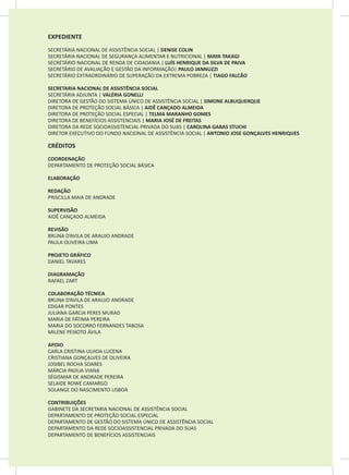 EXPEDIENTE
SECRETÁRIA NACIONAL DE ASSISTÊNCIA SOCIAL | DENISE COLIN
SECRETÁRIA NACIONAL DE SEGURANÇA ALIMENTAR E NUTRICIONAL | MAYA TAKAGI
SECRETÁRIO NACIONAL DE RENDA DE CIDADANIA | LUÍS HENRIQUE DA SILVA DE PAIVA
SECRETÁRIO DE AVALIAÇÃO E GESTÃO DA INFORMAÇÃO| PAULO JANNUZZI
SECRETÁRIO EXTRAORDINÁRIO DE SUPERAÇÃO DA EXTREMA POBREZA | TIAGO FALCÃO
SECRETARIA NACIONAL DE ASSISTÊNCIA SOCIAL
SECRETÁRIA ADJUNTA | VALÉRIA GONELLI
DIRETORA DE GESTÃO DO SISTEMA ÚNICO DE ASSISTÊNCIA SOCIAL | SIMONE ALBUQUERQUE
DIRETORA DE PROTEÇÃO SOCIAL BÁSICA | AIDÊ CANÇADO ALMEIDA
DIRETORA DE PROTEÇÃO SOCIAL ESPECIAL | TELMA MARANHO GOMES
DIRETORA DE BENEFÍCIOS ASSISTENCIAIS | MARIA JOSÉ DE FREITAS
DIRETORA DA REDE SOCIOASSISTENCIAL PRIVADA DO SUAS | CAROLINA GABAS STUCHI
DIRETOR EXECUTIVO DO FUNDO NACIONAL DE ASSISTÊNCIA SOCIAL | ANTONIO JOSE GONÇALVES HENRIQUES
CRÉDITOS
COORDENAÇÃO
DEPARTAMENTO DE PROTEÇÃO SOCIAL BÁSICA
ELABORAÇÃO
REDAÇÃO
PRISCILLA MAIA DE ANDRADE
SUPERVISÃO
AIDÊ CANÇADO ALMEIDA
REVISÃO
BRUNA D’AVILA DE ARAUJO ANDRADE
PAULA OLIVEIRA LIMA
PROJETO GRÁFICO
DANIEL TAVARES
DIAGRAMAÇÃO
RAFAEL ZART
COLABORAÇÃO TÉCNICA
BRUNA D’AVILA DE ARAUJO ANDRADE
EDGAR PONTES
JULIANA GARCIA PERES MURAD
MARIA DE FÁTIMA PEREIRA
MARIA DO SOCORRO FERNANDES TABOSA
MILENE PEIXOTO ÁVILA
APOIO
CARLA CRISTINA ULHOA LUCENA
CRISTIANA GONÇALVES DE OLIVEIRA
JOSIBEL ROCHA SOARES
MÁRCIA PADUA VIANA
SÉGISMAR DE ANDRADE PEREIRA
SELAIDE ROWE CAMARGO
SOLANGE DO NASCIMENTO LISBOA
CONTRIBUIÇÕES
GABINETE DA SECRETARIA NACIONAL DE ASSISTÊNCIA SOCIAL
DEPARTAMENTO DE PROTEÇÃO SOCIAL ESPECIAL
DEPARTAMENTO DE GESTÃO DO SISTEMA ÚNICO DE ASSISTÊNCIA SOCIAL
DEPARTAMENTO DA REDE SOCIOASSISTENCIAL PRIVADA DO SUAS
DEPARTAMENTO DE BENEFÍCIOS ASSISTENCIAIS
 