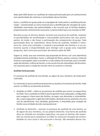 22
didas pelo CRAS devem ser acolhidas de modo particularizado para um conhecimento
mais aprofundado das vivências e necessidades dessas famílias.
Assim, a acolhida em grupo pode ser empregada de modo prévio à acolhida particula-
rizada – caracterizando-se como essencial para a identificação das situações de vulne-
rabilidades vivenciadas, das potencialidades e dos recursos que as famílias dispõem,
proporcionando conhecimento necessário e imprescindível para sua inserção no PAIF.
Ressalta-se que os técnicos devem, durante esse processo de acolhida, respeitar
as possibilidades de manifestação e necessidades particulares dos seus partici-
pantes, de modo a não forçar a participação dos componentes do grupo. Toda
participação deve ser espontânea. Nessa forma de acolhida, também é neces-
sário ter, como eixo norteador, o respeito à privacidade das famílias e à sua au-
tonomia quanto à disponibilidade para interagir com o grupo e/ou responder
perguntas, bem como para participar das demais ações do PAIF.
Sugere-se, ainda, que esse momento seja preparado de forma a ser uma experiência
verdadeiramente acolhedora. Assim, a utilização de filmes, poesias, músicas, relato de
histórias e percepções sobre o território e a vida coletiva ali construída, para a sensibili-
zação das famílias; a oferta de lanche; e uma escuta livre de estereótipos são ferramen-
tas essenciais para a criação de vínculos entre os usuários e o Serviço.
Acolhida Particularizada
É o processo de acolhida de uma família, ou algum de seus membros, de modo parti-
cularizado.
É o momento no qual o profissional preenche ou atualiza o Prontuário da Família. Pode
ocorrer no CRAS ou no domicílio da família.
• Acolhida no CRAS – refere-se ao processo de acolhida que ocorre no espaço físico
do CRAS. Para a acolhida no CRAS é preciso garantir locais adequados, configurados
para assegurar o bem-estar das famílias, ao expor suas demandas e vulnerabilida-
des, e para resguardar o sigilo das informações, devendo ocorrer, portanto, em uma
sala de atendimento. Essa atividade, geralmente, é antecedida pela recepção da
família nessa Unidade da rede socioassistencial.
• Acolhida no Domicílio - consiste no processo de acolhida de uma família, ou
de algum de seus membros, no seu próprio domicílio. Essa forma de acolhida
deve ser utilizada em situações específicas, nas quais as famílias não respon-
dem ao convite para comparecer ao CRAS ou vivenciam situações de vulnera-
bilidade ou risco social e não procuram o Serviço. São exemplos dessas situ-
 