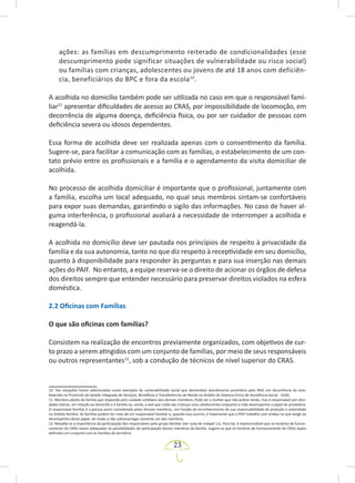 23
ações: as famílias em descumprimento reiterado de condicionalidades (esse
descumprimento pode significar situações de vulnerabilidade ou risco social)
ou famílias com crianças, adolescentes ou jovens de até 18 anos com deficiên-
cia, beneficiários do BPC e fora da escola10
.
A acolhida no domicílio também pode ser utilizada no caso em que o responsável fami-
liar11
apresentar dificuldades de acesso ao CRAS, por impossibilidade de locomoção, em
decorrência de alguma doença, deficiência física, ou por ser cuidador de pessoas com
deficiência severa ou idosos dependentes.
Essa forma de acolhida deve ser realizada apenas com o consentimento da família.
Sugere-se, para facilitar a comunicação com as famílias, o estabelecimento de um con-
tato prévio entre os profissionais e a família e o agendamento da visita domiciliar de
acolhida.
No processo de acolhida domiciliar é importante que o profissional, juntamente com
a família, escolha um local adequado, no qual seus membros sintam-se confortáveis
para expor suas demandas, garantindo o sigilo das informações. No caso de haver al-
guma interferência, o profissional avaliará a necessidade de interromper a acolhida e
reagendá-la.
A acolhida no domicílio deve ser pautada nos princípios de respeito à privacidade da
família e da sua autonomia, tanto no que diz respeito à receptividade em seu domicílio,
quanto à disponibilidade para responder às perguntas e para sua inserção nas demais
ações do PAIF. No entanto, a equipe reserva-se o direito de acionar os órgãos de defesa
dos direitos sempre que entender necessário para preservar direitos violados na esfera
doméstica.
2.2 Oficinas com Famílias
O que são oficinas com famílias?
Consistem na realização de encontros previamente organizados, com objetivos de cur-
to prazo a serem atingidos com um conjunto de famílias, por meio de seus responsáveis
ou outros representantes12
, sob a condução de técnicos de nível superior do CRAS.
10. Tais situações foram selecionadas como exemplos de vulnerabilidade social que demandam atendimento prioritário pelo PAIF, em decorrência do esta­
belecido no Protocolo de Gestão Integrada de Serviços, Benefícios e Transferências de Renda no âmbito do Sistema Único de Assistência Social - SUAS.
11. Membro adulto da família que responde pelo cuidado cotidiano dos demais membros. Pode ser a mulher que não aufere renda, mas é responsável por ativi-
dades diárias em relação ao domicílio e à família ou, ainda, a avó que cuida das crianças e/ou adolescentes enquanto a mãe desempenha o papel de provedora.
O responsável familiar é a pessoa assim considerada pelos demais membros, em função do reconhecimento de sua responsabilidade de proteção e autoridade
no âmbito familiar. As famílias podem ter mais de um responsável familiar e, quando isso ocorrer, é importante que o PAIF trabalhe com ambos no que tange ao
desempenho desse papel, de modo a não sobrecarregar somente um dos membros.
12. Ressalta-se a importância da participação dos responsáveis pelo grupo familiar (ver nota de rodapé 11). Para tal, é imprescindível que os horários de funcio-
namento do CRAS sejam adequados às possibilidades de participação desses membros da família. Sugere-se que os horários de funcionamento do CRAS sejam
definidos em conjunto com as famílias do território.
 