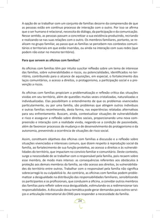 24
A opção de se trabalhar com um conjunto de famílias decorre da compreensão de que
as pessoas estão em contínuo processo de interação com o outro. Por isso se afirma
que o ser humano é relacional, necessita do diálogo, da participação e da comunicação.
Nesse sentido, as pessoas passam a concretizar a sua existência produzindo, recriando
e realizando-se nas suas relações com o outro. Os membros familiares, portanto, se re-
alizam no grupo familiar, ao passo que as famílias se percebem nos contextos comuni-
tários e territoriais em que estão inseridas, ou ainda na interação com suas redes (que
podem não estar no mesmo território).
Para que servem as oficinas com famílias?
As oficinas com famílias têm por intuito suscitar reflexão sobre um tema de interesse
das famílias, sobre vulnerabilidades e riscos, ou potencialidades, identificados no ter-
ritório, contribuindo para o alcance de aquisições, em especial, o fortalecimento dos
laços comunitários, o acesso a direitos, o protagonismo, a participação social e a pre-
venção a riscos.
As oficinas com famílias propiciam a problematização e reflexão crítica das situações
vividas em seu território, além de questões muitas vezes cristalizadas, naturalizadas e
individualizadas. Elas possibilitam o entendimento de que os problemas vivenciados
particularmente, ou por uma família, são problemas que atingem outros indivíduos
e outras famílias reconhecendo, desta forma, nas experiências relatadas alternativas
para seu enfrentamento. Buscam, ainda, contextualizar situações de vulnerabilidade
e risco e assegurar a reflexão sobre direitos sociais, proporcionando uma nova com-
preensão e interação com a realidade vivida, negando-se a condição de passividade,
além de favorecer processos de mudança e de desenvolvimento do protagonismo e da
autonomia, prevenindo a ocorrência de situações de risco social.
Assim, constituem objetivos das oficinas com famílias a discussão e a reflexão sobre
situações vivenciadas e interesses comuns, que dizem respeito à reprodução social da
família, ao fortalecimento de sua função protetiva, ao acesso a direitos e às vulnerabi-
lidades do território, que impactam no convívio familiar e comunitário. Deste contexto,
surge a necessidade de se trabalhar com o responsável pela família, pois recaem sobre
esse membro, de modo mais intenso: as consequências referentes aos obstáculos à
proteção aos demais membros da família, ao não acesso aos direitos, às vulnerabilida-
des do território entre outros. Trabalhar com o responsável pela família não significa
sobrecarregá-lo ou culpabilizá-lo. Ao contrário, as oficinas com famílias podem proble-
matizar a desigualdade na distribuição das responsabilidades familiares, sensibilizando
os participantes e os profissionais, que conduzem a oficina, a convidar outros membros
das famílias para refletir sobre essa desigualdade, estimulando-os a redimensionar tais
responsabilidades. A discussão dessa temática pode gerar demandas para outros servi-
ços e articulação intersetorial do CRAS para responder a necessidade da família.
 