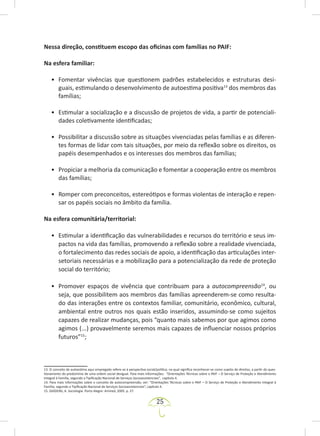 25
Nessa direção, constituem escopo das oficinas com famílias no PAIF:
Na esfera familiar:
• Fomentar vivências que questionem padrões estabelecidos e estruturas desi-
guais, estimulando o desenvolvimento de autoestima positiva13
dos membros das
famílias;
• Estimular a socialização e a discussão de projetos de vida, a partir de potenciali-
dades coletivamente identificadas;
• Possibilitar a discussão sobre as situações vivenciadas pelas famílias e as diferen-
tes formas de lidar com tais situações, por meio da reflexão sobre os direitos, os
papéis desempenhados e os interesses dos membros das famílias;
• Propiciar a melhoria da comunicação e fomentar a cooperação entre os membros
das famílias;
• Romper com preconceitos, estereótipos e formas violentas de interação e repen-
sar os papéis sociais no âmbito da família.
Na esfera comunitária/territorial:
• Estimular a identificação das vulnerabilidades e recursos do território e seus im-
pactos na vida das famílias, promovendo a reflexão sobre a realidade vivenciada,
o fortalecimento das redes sociais de apoio, a identificação das articulações inter-
setoriais necessárias e a mobilização para a potencialização da rede de proteção
social do território;
• Promover espaços de vivência que contribuam para a autocompreensão14
, ou
seja, que possibilitem aos membros das famílias apreenderem-se como resulta-
do das interações entre os contextos familiar, comunitário, econômico, cultural,
ambiental entre outros nos quais estão inseridos, assumindo-se como sujeitos
capazes de realizar mudanças, pois “quanto mais sabemos por que agimos como
agimos (...) provavelmente seremos mais capazes de influenciar nossos próprios
futuros”15
;
13. O conceito de autoestima aqui empregado refere-se à perspectiva social/política, na qual significa reconhecer-se como sujeito de direitos, a partir do ques-
tionamento do predomínio de uma ordem social desigual. Para mais informações: “Orientações Técnicas sobre o PAIF – O Serviço de Proteção e Atendimento
Integral à Família, segundo a Tipificação Nacional de Serviços Socioassistenciais”, capítulo 4.
14. Para mais informações sobre o conceito de autocompreensão, ver: “Orientações Técnicas sobre o PAIF – O Serviço de Proteção e Atendimento Integral à
Família, segundo a Tipificação Nacional de Serviços Socioassistenciais”, capítulo 4.
15. GIDDENS, A. Sociologia. Porto Alegre: Artmed, 2005. p. 27.
 