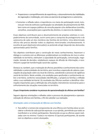 26
• Proporcionar o compartilhamento de experiências, o desenvolvimento das habilidades
de negociação e mobilização, com vistas ao exercício do protagonismo e autonomia;
• Fomentar a reflexão sobre a importância e os meios de participação social, inclu-
sive por meio do estímulo à participação nas atividades de planejamento do PAIF,
bem como em espaços públicos de consulta popular e/ou deliberativos (comitês,
conselhos, associações) para a garantia dos direitos e o exercício da cidadania.
Esses objetivos contribuem para o desenvolvimento de projetos coletivos e o em-
poderamento da comunidade, assim como para a conquista do protagonismo e da
autonomia de cada um dos membros das famílias do território. Uma determinada
oficina não precisa abordar todos os objetivos mencionados simultaneamente. A
escolha de qual objetivo(s) elencado(s) se pretende atingir depende das demandas
apresentadas pelas famílias.
Tais objetivos contribuem para a construção de novos conhecimentos; favorecem o
diálogo e o convívio com as diferenças; problematizam as incidências de risco e vulne-
rabilidade no território; estimulam a capacidade de participação, comunicação, nego-
ciação, tomada de decisões; estabelecem espaços de difusão de informação; e reco-
nhecem o papel de transformação social dos sujeitos.
Destaca-se, também, que a realização de oficinas possibilita o conhecimento das vulne-
rabilidades e potencialidades do território, pois incentiva a expressão de saberes e per-
cepções da população sobre seu local de vivência, subsidiando o processo de vigilância
social do território. Neste sentido, cria condições para aprofundar o conhecimento so-
bre o território, conforme necessidades identificadas, e propicia às famílias a reflexão
sobre a sua realidade territorial. Os resultados das Oficinas auxiliam a identificar infor-
mações importantes para a definição das articulações intersetoriais necessárias para o
enfrentamento das situações vivenciadas no território.
O que é importante considerar no processo de operacionalização de oficinas com famílias?
Seguem algumas orientações e reflexões sobre o processo de planejamento e operacio-
nalização de oficinas com famílias, a fim de subsidiar sua realização.
Orientações sobre a Composição de Oficinas com Famílias
• Para definir o número de componentes de uma Oficina com Famílias deve-se con-
siderar o direito de cada qual de expressar a sua opinião, permitindo que todos se
manifestem e se sintam participantes. Recomenda-se que as oficinas sejam reali-
zadas com no mínimo 7 (sete) e no máximo 15 (quinze) participantes, de acordo
com os objetivos a serem alcançados.
 