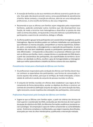 27
• A inserção de famílias ou de seus membros em oficinas ocorrerá a partir de con-
vite. Esta ação não deverá consistir como a única possibilidade de atendimento
à família. Neste contexto, a inserção em oficinas, além de ser uma indicação dos
profissionais, é uma escolha da família ou dos seus integrantes.
• Recomenda-se que as oficinas com famílias sejam integradas pelos responsáveis
familiares, podendo contemplar outros membros que não desempenham essa
função, de modo a torná-las mais heterogêneas e diversificar os pontos de vista
sobre os temas discutidos, enriquecendo a troca de vivências e possibilitando aos
participantes o exercício de convivência, diálogo e reflexão.
• Asoficinaspodemagrupartantoparticipantescomcaracterísticashomogêneas,quanto
heterogêneas. Algumas temáticas podem ser melhores trabalhadas com participantes
que enfrentam as mesmas situações, compartilham as mesmas experiências, facilitan-
do, assim, a compreensão, o não julgamento e a expressão dos participantes. Já outras
temáticas são mais bem trabalhadas quando os participantes apresentam pontos de
vista diferenciados – enriquecendo as discussões e os processos reflexivos que envol-
vem as oficinas com famílias. Assim, a equipe técnica e o coordenador do CRAS devem,
a partir das características dos participantes, das especificidades do território e da te-
mática a ser abordada na oficina, escolher o grau de homogeneidade ou heterogenei-
dade que melhor potencializará o trabalho da oficina e alcance dos seus objetivos.
Procedimentos Iniciais para a Realização de Oficinas com Famílias
• Os profissionais responsáveis pela condução de oficinas com famílias devem bus-
car conhecer as expectativas dos participantes, suas formas de comunicação, in-
clusive aquelas não verbais, para que se verifique, de modo antecipado, a neces-
sidade de estímulo à coesão do conjunto de pessoas reunidas na oficina.
• O conjunto de famílias reunidas em oficinas deve estabelecer suas regras de fun-
cionamento de forma democrática, acordar os objetivos da oficina e construir um
contrato de convivência (definição conjunta de regras, tais como duração das falas,
sigilo necessário, escuta respeitosa das colocações dos participantes, entre outros).
Profissionais Responsáveis pela Condução das Oficinas com Famílias
• Sugere-se que as Oficinas com Famílias sejam, a partir de critérios dos técnicos de
nível superior e coordenador do CRAS, conduzidas por dois técnicos de nível superior
da equipe de referência do CRAS, de diferentes formações acadêmicas (assistente so-
cial e psicólogo). Tal composição é capaz de melhor compreender as vulnerabilidades
sociais-fenômenoscomplexosemultifacetados,queexigemrespostasdiversificadas,
alcançadas por meio do olhar interdisciplinar, qualificando a intervenção realizada.
 