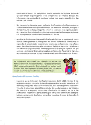 29
vivenciados e outros). Os profissionais devem promover discussões e dinâmicas
que sensibilizem os participantes sobre a importância e o impacto do sigilo das
informações, na construção da confiança mútua, e no alcance dos objetivos das
oficinas com famílias.
• Um elemento fundamental para a realização de oficinas com famílias relaciona-se
à capacidade dos técnicos para desenvolver um ambiente acolhedor, dialógico e
democrático, no qual os participantes sintam-se à vontade para expor suas opini-
ões e anseios. Os profissionais precisam aprimorar suas habilidades de comunica-
ção e compreender o ritmo de cada membro da oficina.
• A realização de dinâmicas de grupo é indicada, pois favorece os processos de comu-
nicação e interação entre os participantes das oficinas com famílias, contribuindo na
expressão da subjetividade, na construção coletiva de conhecimento e na reflexão
acerca da realidade vivenciada pelos integrantes. Todavia, é preciso ter cuidado para
não infantilizar os participantes, adotando posturas que reforçam o padrão em que
somente o profissional detém a informação e conhecimento. Ao contrário, é preciso
reconhecer os saberes que todos possuem e respeitar os diferentes pontos de vista.
Os profissionais responsáveis pela condução das oficinas com
famílias compõem, necessariamente, a equipe de referência do
CRAS ou da equipe volante. Os profissionais porventura convi-
dados a fazer uma exposição/intervenção em uma Oficina não
devem assumir a responsabilidade pela sua condução.
Duração das Oficinas com Famílias
• Sugere-se que a oficina com famílias tenha duração de 60 a 120 minutos. O pla-
nejamento relativo à duração desta ação dependerá da temática trabalhada, nú-
mero de participantes e da sua disponibilidade. Esse período permite o desenvol-
vimento de dinâmicas, possibilita ampliação de oportunidades de participação
dos membros e resguarda tempo para a finalização do trabalho por parte dos
profissionais responsáveis por sua condução. Ultrapassar 120 minutos pode pre-
judicar o andamento da oficina, tornando-a cansativa, levando à dispersão de
seus participantes.
 