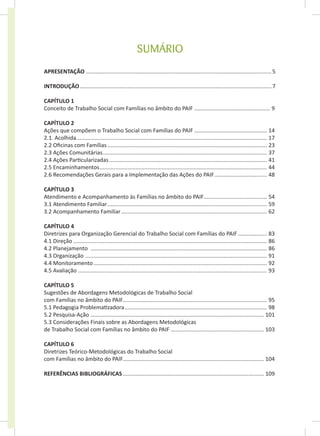 SUMÁRIO
APRESENTAÇÃO.........................................................................................................................5
INTRODUÇÃO.............................................................................................................................7
CAPÍTULO 1
Conceito de Trabalho Social com Famílias no âmbito do PAIF.................................................. 9
CAPÍTULO 2
Ações que compõem o Trabalho Social com Famílias do PAIF................................................ 14
2.1. Acolhida............................................................................................................................ 17
2.2 Oficinas com Famílias........................................................................................................ 23
2.3 Ações Comunitárias........................................................................................................... 37
2.4 Ações Particularizadas....................................................................................................... 41
2.5 Encaminhamentos............................................................................................................. 44
2.6 Recomendações Gerais para a Implementação das Ações do PAIF................................... 48
CAPÍTULO 3
Atendimento e Acompanhamento às Famílias no âmbito do PAIF......................................... 54
3.1 Atendimento Familiar........................................................................................................ 59
3.2 Acompanhamento Familiar............................................................................................... 62
CAPÍTULO 4
Diretrizes para Organização Gerencial do Trabalho Social com Famílias do PAIF.................... 83
4.1 Direção.............................................................................................................................. 86
4.2 Planejamento ................................................................................................................... 86
4.3 Organização ...................................................................................................................... 91
4.4 Monitoramento................................................................................................................. 92
4.5 Avaliação........................................................................................................................... 93
CAPÍTULO 5
Sugestões de Abordagens Metodológicas de Trabalho Social
com Famílias no âmbito do PAIF.
............................................................................................. 95
5.1 Pedagogia Problematizadora............................................................................................. 98
5.2 Pesquisa-Ação................................................................................................................. 101
5.3 Considerações Finais sobre as Abordagens Metodológicas
de Trabalho Social com Famílias no âmbito do PAIF ............................................................. 103
CAPÍTULO 6
Diretrizes Teórico-Metodológicas do Trabalho Social
com Famílias no âmbito do PAIF.
........................................................................................... 104
REFERÊNCIAS BIBLIOGRÁFICAS............................................................................................ 109
 