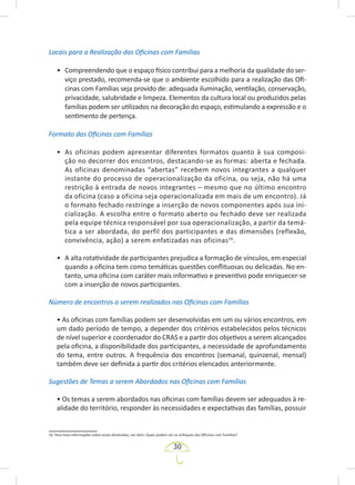 30
Locais para a Realização das Oficinas com Famílias
• Compreendendo que o espaço físico contribui para a melhoria da qualidade do ser-
viço prestado, recomenda-se que o ambiente escolhido para a realização das Ofi-
cinas com Famílias seja provido de: adequada iluminação, ventilação, conservação,
privacidade, salubridade e limpeza. Elementos da cultura local ou produzidos pelas
famílias podem ser utilizados na decoração do espaço, estimulando a expressão e o
sentimento de pertença.
Formato das Oficinas com Famílias
• As oficinas podem apresentar diferentes formatos quanto à sua composi-
ção no decorrer dos encontros, destacando-se as formas: aberta e fechada.
As oficinas denominadas “abertas” recebem novos integrantes a qualquer
instante do processo de operacionalização da oficina, ou seja, não há uma
restrição à entrada de novos integrantes – mesmo que no último encontro
da oficina (caso a oficina seja operacionalizada em mais de um encontro). Já
o formato fechado restringe a inserção de novos componentes após sua ini-
cialização. A escolha entre o formato aberto ou fechado deve ser realizada
pela equipe técnica responsável por sua operacionalização, a partir da temá-
tica a ser abordada, do perfil dos participantes e das dimensões (reflexão,
convivência, ação) a serem enfatizadas nas oficinas16
.
• A alta rotatividade de participantes prejudica a formação de vínculos, em especial
quando a oficina tem como temáticas questões conflituosas ou delicadas. No en-
tanto, uma oficina com caráter mais informativo e preventivo pode enriquecer-se
com a inserção de novos participantes.
Número de encontros a serem realizados nas Oficinas com Famílias
• As oficinas com famílias podem ser desenvolvidas em um ou vários encontros, em
um dado período de tempo, a depender dos critérios estabelecidos pelos técnicos
de nível superior e coordenador do CRAS e a partir dos objetivos a serem alcançados
pela oficina, a disponibilidade dos participantes, a necessidade de aprofundamento
do tema, entre outros. A frequência dos encontros (semanal, quinzenal, mensal)
também deve ser definida a partir dos critérios elencados anteriormente.
Sugestões de Temas a serem Abordados nas Oficinas com Famílias
• Os temas a serem abordados nas oficinas com famílias devem ser adequados à re-
alidade do território, responder às necessidades e expectativas das famílias, possuir
16. Para mais informações sobre essas dimensões, ver item: Quais podem ser os enfoques das Oficinas com Famílias?
 