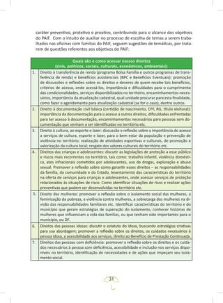 31
caráter preventivo, protetivo e proativo, contribuindo para o alcance dos objetivos
do PAIF. Com o intuito de auxiliar no processo de escolha de temas a serem traba-
lhados nas oficinas com famílias do PAIF, seguem sugestões de temáticas, por trata-
rem de questões referentes aos objetivos do PAIF:
Quais são e como acessar nossos direitos
(civis, políticos, sociais, culturais, econômicos, ambientais):
1. Direito à transferência de renda (programa Bolsa Família e outros programas de trans-
ferência de renda) e benefícios assistenciais (BPC e Benefícios Eventuais): promoção
de discussões e reflexões sobre os direitos e deveres de quem recebe tais benefícios,
critérios de acesso, onde acessá-los, importância e dificuldades para o cumprimento
das condicionalidades, serviços disponibilizados no território, encaminhamentos neces-
sários, importância da atualização cadastral, qual unidade procurar para esta finalidade,
como fazer o agendamento para atualização cadastral (se for o caso), dentre outros.
2. Direito à documentação civil básica (certidão de nascimento, CPF, RG, título eleitoral):
importância da documentação para o acesso a outros direitos, dificuldades enfrentadas
para ter acesso à documentação, encaminhamentos necessários para pessoas sem do-
cumentação que venham a ser identificadas no território etc.
3. Direito à cultura, ao esporte e lazer: discussão e reflexão sobre a importância do acesso
a serviços de cultura, esporte e lazer, para o bem estar da população e prevenção de
violência no território; realização de atividades esportivas e culturais, de promoção e
valorização da cultura local; resgate dos valores culturais do território etc.
4. Direitos das crianças e adolescentes: discutir as legislações de proteção a esse público
e riscos mais recorrentes no território, tais como: trabalho infantil, violência domésti-
ca, atos infracionais cometidos por adolescentes, uso de drogas, exploração e abuso
sexual. Promover a reflexão sobre como garantir esses direitos – as responsabilidades
da família, da comunidade e do Estado, levantamento das características do território
na oferta de serviços para crianças e adolescentes, onde acessar serviços de proteção
relacionados às situações de risco. Como identificar situações de risco e realizar ações
preventivas que podem ser desenvolvidas no território etc.
5. Direito das mulheres: promover a reflexão sobre o isolamento social das mulheres, a
feminização da pobreza, a violência contra mulheres, a sobrecarga das mulheres na di-
visão das responsabilidades familiares etc. Identificar características do território e do
município que geram estratégias de superação do isolamento, conhecer histórias de
mulheres que influenciam a vida das famílias, ou que tenham sido importantes para o
município, ou DF.
6. Direitos das pessoas idosas: discutir o estatuto do idoso, buscando estratégias criativas
para sua abordagem; promover a reflexão sobre os direitos, os cuidados necessários à
pessoa idosa, a acessibilidade aos serviços, direito ao Benefício de Prestação Continuada.
7. Direitos das pessoas com deficiência: promover a reflexão sobre os direitos e os cuida-
dos necessários à pessoa com deficiência, acessibilidade e inclusão nos serviços dispo-
níveis no território, identificação de necessidades e de ações que impeçam seu isola-
mento social.
 