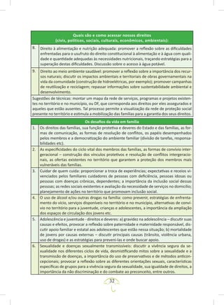 32
Quais são e como acessar nossos direitos
(civis, políticos, sociais, culturais, econômicos, ambientais):
8. Direito à alimentação e nutrição adequada: promover a reflexão sobre as dificuldades
enfrentadas para o usufruto do direito constitucional à alimentação e à água com quali-
dade e quantidade adequadas às necessidades nutricionais, traçando estratégias para a
superação destas dificuldades. Discussão sobre o acesso à água potável.
9. Direito ao meio ambiente saudável: promover a reflexão sobre a importância dos recur-
sos naturais; discutir os impactos ambientais e territoriais de obras governamentais na
vida da comunidade (construção de hidroelétricas, por exemplo); promover campanhas
de reutilização e reciclagem; repassar informações sobre sustentabilidade ambiental e
desenvolvimento.
Sugestões de técnicas: montar um mapa da rede de serviços, programas e projetos existen-
tes no território e no município, ou DF, que corresponda aos direitos por eles assegurados e
aqueles que estão ausentes. Tal processo permite a visualização da rede de proteção social
presente no território e estimula a mobilização das famílias para a garantia dos seus direitos.
Os desafios da vida em família
1. Os direitos das famílias, sua função protetiva e deveres do Estado e das famílias, as for-
mas de comunicação, as formas de resolução de conflitos, os papéis desempenhados
pelos membros e a democratização do ambiente familiar (divisão de tarefas, responsa-
bilidades etc).
2. As especificidades do ciclo vital dos membros das famílias, as formas de convívio inter-
geracional – construção dos vínculos protetivos e resolução de conflitos intergeracio-
nais, as ofertas existentes no território que garantem a proteção dos membros mais
vulneráveis das famílias.
3. Cuidar de quem cuida: proporcionar a troca de experiências; expectativas e receios vi-
venciados pelos familiares cuidadores de pessoas com deficiência, pessoas idosas ou
pessoas com doenças crônicas, dependentes; a importância da inclusão social dessas
pessoas; as redes sociais existentes e avaliação da necessidade de serviços no domicílio;
planejamento de ações no território que promovam inclusão social.
4. O uso de álcool e/ou outras drogas na família: como prevenir, estratégias de enfrenta-
mento do vício, serviços disponíveis no território e no município, alternativas de conví-
vio no território para a juventude, crianças e adolescentes, a importância da ampliação
dos espaços de circulação dos jovens etc.
5. Adolescência e juventude - direitos e deveres: a) gravidez na adolescência – discutir suas
causas e efeitos, provocar a reflexão sobre paternidade e maternidade responsável, dis-
cutir apoio familiar e estatal aos adolescentes que estão nessa situação; b) mortalidade
de jovens por causas externas – discutir principais causas (trânsito, violência urbana,
uso de drogas) e as estratégias para preveni-las e onde buscar apoio.
6. Sexualidade e doenças sexualmente transmissíveis: discutir a vivência segura da se-
xualidade nos diferentes ciclos de vida, desmistificando mitos sobre a sexualidade e a
transmissão de doenças, a importância do uso de preservativos e de métodos anticon-
cepcionais; provocar a reflexão sobre as diferentes orientações sexuais, características
específicas de grupos para a vivência segura da sexualidade, sua igualdade de direitos, a
importância da não discriminação e do combate ao preconceito, entre outros.
 