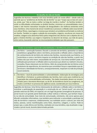 33
Os desafios da vida em família
Sugestões de técnicas: trabalhar com essa temática pode ser muito difícil – desde cedo se
aprende que os “problemas da família são da família” ou que “roupa suja se lava em casa”,
ou, ainda, que “não se mete a colher na briga de marido e mulher”. As famílias tendem a
omitir as dificuldades enfrentadas no âmbito familiar, minimizar as vulnerabilidades viven-
ciadas e até mesmo naturalizar situações de desigualdade e de violência existentes entre
seus membros. Uma maneira de vencer resistências e provocar a reflexão sobre essa temáti-
ca é utilizar filmes, reportagens e músicas que retratem um problema enfrentado na vivência
em família. Também se sugere a adoção de encenações, origamis, esculturas em massa de
modelar, colagens e/ou desenhos feitos pelos integrantes das oficinas com o objetivo de res-
gatar a história familiar, sua origem e trajetórias no decorrer do tempo, sua rede de apoio,
entre outros, buscando valorizar os recursos/potencialidades que eles possuem.
A vida no território: superando vulnerabilidades e identificando potencialidades
1. Território – construção humana: Discutir o conceito de território; apresentar os dados
estatísticos e geográficos sobre o território, provocando a reflexão sobre a importância
do conhecimento do território de vivência das famílias, reconstruindo sua história, ca-
racterísticas e como o território impacta na condição de vida das famílias, a partir dos
relatos dos que nele vivem; necessidades de serviços etc. Esse tema também pode ser
utilizado para promover a reflexão sobre os processos que ativem ou reativem vínculos,
conexões, fluxos relacionais nos territórios. Além da compreensão dos territórios como
produtores de experiências, de memórias que consolidam forças e capacidades que de-
terminam a identidade territorial e, consequentemente, impactam na rede de proteção
social existente.
2. Território – local de potencialidades e vulnerabilidades: elaboração de estratégias para
identificar e fortalecer as potencialidades das famílias, bem como para mobilizá-las na
superação das vulnerabilidades enfrentadas. Tais dados levantados devem ser encami-
nhados para a Secretaria Municipal, ou do DF, de Assistência Social (ou congênere), de
modo a contribuir no processo de vigilância social, coordenado por essa instância.
Sugestões de técnicas: Uma forma interessante de estimular a reflexão sobre o território e
incentivar a participação da população é a construção de um “jornal mural”, em uma das
paredes externas do CRAS, em especial, em um lugar de grande convergência de pessoas. O
jornal mural é um grande painel destinado a afixar notícias e informes, que tenham impac-
to na vida da comunidade. Esse meio de comunicação, entretanto, não serve apenas para
difundir conteúdos informativos, mas também para estimular a comunidade a participar da
vida do território e expressar, cotidianamente, sua realidade social e cultural, por meio de
textos, poesias, outras manifestações como fotos, desenhos, colagens, e outros. Pode-se
propor que, a cada oficina com famílias, realizada com essa temática, seja atualizado e orga-
nizado o jornal mural, durante determinado período.
 