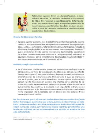 34
As temáticas sugeridas devem ser adaptadas/ajustadas às carac-
terísticas territoriais, às demandas das famílias e da comunida-
de. Não se deve reproduzir as sugestões descritas de forma auto-
mática e acrítica ou mesmo seguir as sugestões apresentadas de
maneira estanque, com temáticas fixas. Estas precisam ser cons-
truídas a partir das demandas das famílias e identificadas pelas
características dos territórios.
Registro das Oficinas com Famílias
• É preciso registrar as informações de cada Oficina com Famílias realizada, sistema-
tizando as principais discussões e averiguando o cumprimento dos objetivos pro-
postos junto aos participantes. Tal procedimento é importante para a avaliação da
efetividade da ação do PAIF e seu aprimoramento, bem como para a devolutiva17
que os profissionais deverão fazer no encerramento da oficina (há a possibilidade
de se fazer também devolutivas individuais a cada participante), mostrando as
aquisições realizadas para o enfrentamento das situações de vulnerabilidade vi-
venciadas e as conquistas dos participantes da oficina.
Avaliação das Oficinas com Famílias
• As oficinas com famílias devem prever um momento de avaliação com os
participantes, por meio de técnicas variadas (de acordo com as especificida-
des dos participantes), tais como: dinâmica de grupo, entrevistas individuais,
preenchimentos de instrumentos etc. O importante é ouvir as impressões
dos participantes, pois a avaliação realizada somente pelos profissionais é
parcial e pode desconsiderar aspectos importantes para o alcance do ob-
jetivo dessa ação experimentados pelos participantes. Além de verificar o
cumprimento dos objetivos, a avaliação é um importante instrumento de
aprimoramento da ação. Recomenda-se que essa avaliação seja realizada de
forma impessoal, isto é, realizada por um técnico que não estava à frente
dessa ação com as famílias.
Por fim, destaca-se que as oficinas com famílias devem compor o quadro de ações do
PAIF de forma regular, assumindo a cada semana, quinzena e mês um tema a ser traba-
lhado, conforme demanda do território e planejamento do Serviço. Uma oficina pode dar
origem a uma ação coletiva, como campanha, palestra e contribui para identificar uma
família com indicativos para ser acompanhada ou que necessita ser atendida em uma
ação particularizada.
17. A devolutiva é a ação de retorno do atendimento realizado com as famílias usuárias, na qual o técnico aponta suas percepções sobre as aquisições realizadas
no decorrer do processo de atendimento.
 