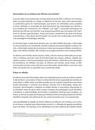 35
Quais podem ser os enfoques das Oficinas com Famílias?
Uma das ações mais importantes no desenvolvimento do PAIF é a Oficina com Famílias,
dada sua potencialidade em atingir os objetivos do Serviço. Aqui serão apresentados
os parâmetros gerais de implementação, que devem ser entendidos como subsídios
a serem adotados na promoção do desenvolvimento das capacidades das famílias e
seus membros de “convivência”, de “reflexão” e de “ação”18
, que podem prevalecer nos
desenhos de oficinas com famílias. Essa proposta possibilita que municípios e DF impri-
mam às oficinas especificidades, tendo como base o predomínio de cada uma dessas
características, e lhes dêem denominações19
de acordo com as demandas do território
e da abordagem metodológica adotada.
Em primeiro lugar, é importante destacar que, em todo trabalho de grupo, a informação
é o insumo básico a ser introduzido, visando mudanças de representações e práticas. Po-
rém, a informação isolada de um processo criativo que provoque reflexão, convivência e
ação, surte efeitos limitados. Nem sempre se consegue promover uma mudança efetiva.
As oficinas com famílias devem buscar, então, articular diversas dimensões que propi-
ciam a mudança social por meio da transformação das crenças, práticas, relações dos
sujeitos sociais e nível de participação social das famílias, utilizando-se da informação,
da convivência, da reflexão e da ação. As oficinas com famílias, desse modo, se dife-
renciam pela maneira como articulam essas dimensões, dando ênfase a uma (ou mais)
delas, de acordo com as aquisições que se pretende atingir.
Ênfase na reflexão
Há oferta e busca de informações sobre uma ampla gama de assuntos que dizem respeito
à vida familiar e comunitária. O foco é o desenvolvimento da capacidade das famílias em
sistematizar e refletir sobre uma dada questão, que diz respeito à experiência vivenciada,
sendo estimuladas a: conhecer seus direitos; conviver com a diversidade, reduzir pre-
conceitos, discriminações e estigmas no âmbito familiar e comunitário; desenvolver e/
ou fortalecer redes de apoio social; compor iniciativas de participação social; identificar
e fortalecer as potencialidades do território e estabelecer diretrizes para mudança; co-
nhecer as formas de apoio do Estado para fortalecimento da função protetiva da família;
identificar situações com potencial de risco social, buscando atuar na sua prevenção.
Uma possibilidade de adoção da ênfase reflexiva nas Oficinas com Famílias, com o intui-
to de chamar a atenção para determinado assunto, é a utilização de agendas prioritárias
para o território. Por exemplo, se for identificada uma alta incidência de trabalho infantil,
18. BRASIL. Ministério do Desenvolvimento Social e Combate à Fome. Secretaria Nacional de Assistência Social (SNAS). Proteção Básica do Sistema Único de As-
sistência Social. Orientações para o acompanhamento das famílias beneficiárias do Programa Bolsa Família no âmbito do SUAS. Brasília, 2006.
19. Tais como: oficinas socioeducativas, oficinas reflexivas, oficinas de convivência, entre outros.
 