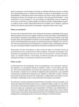 36
pode-se aproveitar o Dia Mundial de Combate ao Trabalho Infantil para discutir os direitos
das crianças/adolescentes, os reflexos do trabalho na saúde e na aprendizagem etc. Outra
possibilidade é a utilização de datas comemorativas. No mês de março, pode-se planejar a
realização de oficinas com famílias com a temática: “Dia Internacional da Mulher – o que
comemorar e o que reivindicar?”, nas quais podem ser trabalhadas, junto às mulheres e
aos homens do território, questões ligadas aos padrões de beleza, desigualdades de gêne-
ro, violência contra mulher, sobrecarga feminina nos cuidados com as famílias, resgate de
histórias de mulheres importantes na sociedade e naquele território, entre outras.
Ênfase na convivência
Seu foco está no desenvolvimento: a) do sentimento de pertença e identidade; b) da capaci-
dadedeproduzirconsensosedenegociarconflitosdemodonãoviolento;c)dahabilidadede
comunicação e interação; d) da proteção mútua entre os membros das famílias; e) de redes
de apoio social, f) da capacidade de vocalizar suas necessidades e desejos; g) da participação
social e h) do fortalecimento dos grupos no território que possuem objetivos em comum. É
por meio da promoção de troca de experiências e vivências entre os participantes das ofici-
nas, que se consegue trabalhar a dimensão da convivência nas Oficinas com Famílias.
Desenvolver vínculos comunitários e redes sociais de apoio em territórios frutos de
assentamentos novos, decorrentes de reforma agrária, construção de barragens, des-
locamento de população de área de risco, bem como promover o convívio intergera-
cional, no contexto familiar e comunitário, constituem exemplos de situações para a
utilização da ênfase na convivência nas Oficinas com Famílias.
Ênfase na ação
O desenvolvimento da participação social, do protagonismo e da autonomia represen-
tam objetivos a ser alcançados quando se enfatiza a “ação” em uma oficina com famí-
lias. Tem por foco desencadear um processo de mudança para o alcance de direitos. Para
tal, demanda a adoção de uma atitude investigativa pelos participantes, que possibilite
compreender e problematizar obstáculos que impedem ou dificultam o acesso a direitos,
procurando desenvolver processos de cooperação e solidariedade comunitárias, que de-
sencadeiem mobilização social e o desenvolvimento de projetos comunitários.
Aosediscutiraocorrênciadedeterminadofenômenonoterritório,como,porexemplo,ouso
abusivo de drogas pelos adolescentes e jovens, a adoção da ênfase na ação, em uma oficina
comfamílias,éessencialparamobilizá-lasemtornodeumavulnerabilidadedoterritório.Isso
ocorre por exigir que se organizem para compreender o fenômeno, que problematizem as
causas e as respostas dadas pelo Estado na proteção desses adolescentes e jovens, fortale-
cendovínculoscomunitários,desencadeandoprocessosdemobilizaçãosocialeprocessosde
protagonismo e participação social, em busca de mudanças no cenário territorial.
 