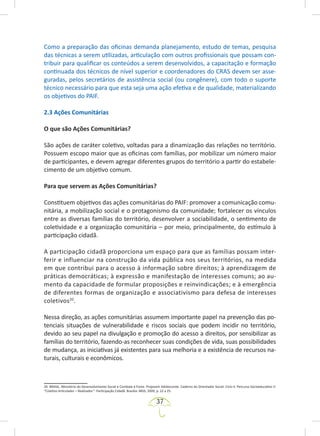 37
Como a preparação das oficinas demanda planejamento, estudo de temas, pesquisa
das técnicas a serem utilizadas, articulação com outros profissionais que possam con-
tribuir para qualificar os conteúdos a serem desenvolvidos, a capacitação e formação
continuada dos técnicos de nível superior e coordenadores do CRAS devem ser asse-
guradas, pelos secretários de assistência social (ou congênere), com todo o suporte
técnico necessário para que esta seja uma ação efetiva e de qualidade, materializando
os objetivos do PAIF.
2.3 Ações Comunitárias
O que são Ações Comunitárias?
São ações de caráter coletivo, voltadas para a dinamização das relações no território.
Possuem escopo maior que as oficinas com famílias, por mobilizar um número maior
de participantes, e devem agregar diferentes grupos do território a partir do estabele-
cimento de um objetivo comum.
Para que servem as Ações Comunitárias?
Constituem objetivos das ações comunitárias do PAIF: promover a comunicação comu-
nitária, a mobilização social e o protagonismo da comunidade; fortalecer os vínculos
entre as diversas famílias do território, desenvolver a sociabilidade, o sentimento de
coletividade e a organização comunitária – por meio, principalmente, do estímulo à
participação cidadã.
A participação cidadã proporciona um espaço para que as famílias possam inter-
ferir e influenciar na construção da vida pública nos seus territórios, na medida
em que contribui para o acesso à informação sobre direitos; à aprendizagem de
práticas democráticas; à expressão e manifestação de interesses comuns; ao au-
mento da capacidade de formular proposições e reinvindicações; e à emergência
de diferentes formas de organização e associativismo para defesa de interesses
coletivos20
.
Nessa direção, as ações comunitárias assumem importante papel na prevenção das po-
tenciais situações de vulnerabilidade e riscos sociais que podem incidir no território,
devido ao seu papel na divulgação e promoção do acesso a direitos, por sensibilizar as
famílias do território, fazendo-as reconhecer suas condições de vida, suas possibilidades
de mudança, as iniciativas já existentes para sua melhoria e a existência de recursos na-
turais, culturais e econômicos.
20. BRASIL. Ministério do Desenvolvimento Social e Combate à Fome. Projovem Adolescente. Caderno do Orientador Social: Ciclo II: Percurso Socioeducativo V:
“Coletivo Articulador – Realizador”: Participação Cidadã. Brasília: MDS, 2009, p. 22 a 25.
 