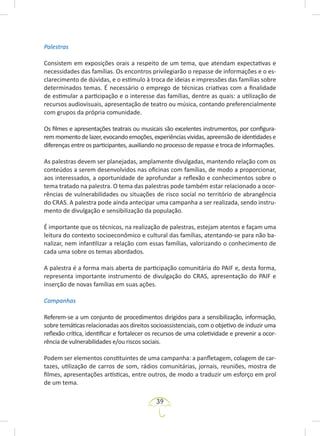 39
Palestras
Consistem em exposições orais a respeito de um tema, que atendam expectativas e
necessidades das famílias. Os encontros privilegiarão o repasse de informações e o es-
clarecimento de dúvidas, e o estímulo à troca de ideias e impressões das famílias sobre
determinados temas. É necessário o emprego de técnicas criativas com a finalidade
de estimular a participação e o interesse das famílias, dentre as quais: a utilização de
recursos audiovisuais, apresentação de teatro ou música, contando preferencialmente
com grupos da própria comunidade.
Os filmes e apresentações teatrais ou musicais são excelentes instrumentos, por configura-
remmomentodelazer,evocandoemoções,experiênciasvividas,apreensãodeidentidadese
diferenças entre os participantes, auxiliando no processo de repasse e troca de informações.
As palestras devem ser planejadas, amplamente divulgadas, mantendo relação com os
conteúdos a serem desenvolvidos nas oficinas com famílias, de modo a proporcionar,
aos interessados, a oportunidade de aprofundar a reflexão e conhecimentos sobre o
tema tratado na palestra. O tema das palestras pode também estar relacionado a ocor-
rências de vulnerabilidades ou situações de risco social no território de abrangência
do CRAS. A palestra pode ainda antecipar uma campanha a ser realizada, sendo instru-
mento de divulgação e sensibilização da população.
É importante que os técnicos, na realização de palestras, estejam atentos e façam uma
leitura do contexto socioeconômico e cultural das famílias, atentando-se para não ba-
nalizar, nem infantilizar a relação com essas famílias, valorizando o conhecimento de
cada uma sobre os temas abordados.
A palestra é a forma mais aberta de participação comunitária do PAIF e, desta forma,
representa importante instrumento de divulgação do CRAS, apresentação do PAIF e
inserção de novas famílias em suas ações.
Campanhas
Referem-se a um conjunto de procedimentos dirigidos para a sensibilização, informação,
sobre temáticas relacionadas aos direitos socioassistenciais, com o objetivo de induzir uma
reflexão crítica, identificar e fortalecer os recursos de uma coletividade e prevenir a ocor-
rência de vulnerabilidades e/ou riscos sociais.
Podem ser elementos constituintes de uma campanha: a panfletagem, colagem de car-
tazes, utilização de carros de som, rádios comunitárias, jornais, reuniões, mostra de
filmes, apresentações artísticas, entre outros, de modo a traduzir um esforço em prol
de um tema.
 
