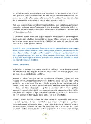 40
As campanhas devem ser cuidadosamente planejadas, ter foco definido, tratar de um
tema que tenha relevância no território do CRAS, possuir tempo pré-determinado (uma
semana ou um mês) e formas de avaliar os resultados obtidos. Para a operacionaliza-
ção dessa atividade pode-se lançar mão de ações culturais e lúdicas.
Dada suas características, compõe um importante tema a ser trabalhado, por meio de
campanhas, a divulgação e reflexão sobre direitos. As oficinas com famílias, palestras e
demandas da comunidade possibilitam a elaboração de outros temas a serem desen-
volvidos nas campanhas.
As campanhas podem contar com o apoio de outros serviços setoriais e demais grupos
sociais locais, com intuito de potencializar seu escopo e fazer com que seus resultados
perdurem no tempo. Nesta mesma lógica, o CRAS buscará somar esforços, fortalecendo
campanhas de outras políticas setoriais.
Resumindo, uma campanha possui alguns componentes preponderantes para sua exe-
cução: ser previamente planejada com a participação das famílias do território; possuir
tempo determinado de duração – conforme objetivo estabelecido; articular os diversos
atores sociais (outros serviços setoriais, lideranças locais, ONGs, entre outros); e definir
os modos de mobilização das famílias no território – conforme os objetivos da campa-
nha e características do território.
Eventos Comunitários
Objetivam a promoção e defesa de direitos, o estímulo à convivência comunitá-
ria, o repasse de informações, a valorização da cultura local ou de grupos cultu-
rais e das potencialidades do território.
Os eventos comunitários precisam ser previamente planejados, organizados e re-
alizados em conjunto com as comunidades do território de abrangência do CRAS,
contando com o apoio de lideranças locais, associações de moradores, outros
grupos sociais locais e demais serviços setoriais. O planejamento prévio desses
eventos possibilita a adequação dos gastos às normas da administração pública.
Os eventos comunitários não devem ser desconectados das demais ações do PAIF
– seguindo uma sequência lógica de planejamento e organização do trabalho so-
cial com famílias do Serviço, de modo a alcançar suas finalidades.
Sugere-se que os eventos ocorram em finais de semana ou feriados, contribuindo
para maior participação da comunidade e que não se restrinjam a conjunto de
palestras feitas no mesmo dia. Observa-se a importância de se trabalhar os even-
tos comunitários por meio da oferta de atividades lúdicas e de lazer para crian-
ças, adolescentes, jovens, adultos e idosos; apresentações culturais como dança,
 