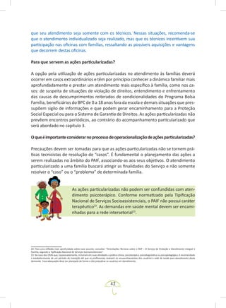 42
que seu atendimento seja somente com os técnicos. Nessas situações, recomenda-se
que o atendimento individualizado seja realizado, mas que os técnicos incentivem sua
participação nas oficinas com famílias, ressaltando as possíveis aquisições e vantagens
que decorrem destas oficinas.
Para que servem as ações particularizadas?
A opção pela utilização de ações particularizadas no atendimento às famílias deverá
ocorrer em casos extraordinários e têm por princípio conhecer a dinâmica familiar mais
aprofundadamente e prestar um atendimento mais específico à família, como nos ca-
sos: de suspeita de situações de violação de direitos, entendimento e enfrentamento
das causas de descumprimentos reiterados de condicionalidades do Programa Bolsa
Família, beneficiários do BPC de 0 a 18 anos fora da escola e demais situações que pres-
supõem sigilo de informações e que podem gerar encaminhamento para a Proteção
Social Especial ou para o Sistema de Garantia de Direitos. As ações particularizadas não
prevêem encontros periódicos, ao contrário do acompanhamento particularizado que
será abordado no capítulo 3.
Oqueéimportanteconsiderarnoprocessodeoperacionalizaçãodeaçõesparticularizadas?
Precauções devem ser tomadas para que as ações particularizadas não se tornem prá-
ticas tecnicistas de resolução de “casos”. É fundamental o planejamento das ações a
serem realizadas no âmbito do PAIF, associando-as aos seus objetivos. O atendimento
particularizado a uma família buscará atingir as finalidades do Serviço e não somente
resolver o “caso” ou o “problema” de determinada família.
As ações particularizadas não podem ser confundidas com aten-
dimento psicoterápico. Conforme normatizado pela Tipificação
Nacional de Serviços Socioassistenciais, o PAIF não possui caráter
terapêutico22
. As demandas em saúde mental devem ser encami-
nhadas para a rede intersetorial23
.
22. Para uma reflexão mais aprofundada sobre esse assunto, consultar: “Orientações Técnicas sobre o PAIF – O Serviço de Proteção e Atendimento Integral à
Família, segundo a Tipificação Nacional de Serviços Socioassistenciais”.
23. No caso dos CRAS que, equivocadamente, incluíram em suas atividades a prática clínica, psicoterápica, psicodiagnóstica ou psicopedagógica, é recomendado
o estabelecimento de um período de transição até que os profissionais realizem os encaminhamentos dos usuários à rede de saúde para atendimento desta
demanda. Essa adequação deve ser planejada de forma a não prejudicar os usuários em atendimento.
 