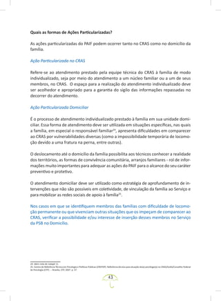 43
Quais as formas de Ações Particularizadas?
As ações particularizadas do PAIF podem ocorrer tanto no CRAS como no domicílio da
família.
Ação Particularizada no CRAS
Refere-se ao atendimento prestado pela equipe técnica do CRAS à família de modo
individualizado, seja por meio do atendimento a um núcleo familiar ou a um de seus
membros, no CRAS. O espaço para a realização do atendimento individualizado deve
ser acolhedor e apropriado para a garantia do sigilo das informações repassadas no
decorrer do atendimento.
Ação Particularizada Domiciliar
É o processo de atendimento individualizado prestado à família em sua unidade domi-
ciliar. Essa forma de atendimento deve ser utilizada em situações específicas, nas quais
a família, em especial o responsável familiar24
, apresenta dificuldades em comparecer
ao CRAS por vulnerabilidades diversas (como a impossibilidade temporária de locomo-
ção devido a uma fratura na perna, entre outras).
O deslocamento até o domicílio da família possibilita aos técnicos conhecer a realidade
dos territórios, as formas de convivência comunitária, arranjos familiares - rol de infor-
mações muito importantes para adequar as ações do PAIF para o alcance do seu caráter
preventivo e protetivo.
O atendimento domiciliar deve ser utilizado como estratégia de aprofundamento de in-
tervenções que não são possíveis em coletividade, de vinculação da família ao Serviço e
para mobilizar as redes sociais de apoio à família25
.
Nos casos em que se identifiquem membros das famílias com dificuldade de locomo-
ção permanente ou que vivenciam outras situações que os impeçam de comparecer ao
CRAS, verificar a possibilidade e/ou interesse de inserção desses membros no Serviço
da PSB no Domicílio.
24. Idem nota de rodapé 11.
25. Centro de Referência Técnica em Psicologia e Políticas Públicas (CREPOP). Referência técnica para atuação do(a) psicólogo(a) no CRAS/SUAS/Conselho Federal
de Psicologia (CFP). -- Brasília, CFP, 2007. p. 37.
 