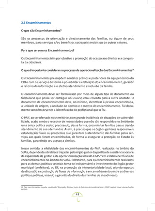 44
2.5 Encaminhamentos
O que são Encaminhamentos?
São os processos de orientação e direcionamento das famílias, ou algum de seus
membros, para serviços e/ou benefícios socioassistenciais ou de outros setores.
Para que servem os Encaminhamentos?
Os Encaminhamentos têm por objetivo a promoção do acesso aos direitos e a conquis-
ta da cidadania.
OqueéimportanteconsiderarnoprocessodeoperacionalizaçãodosEncaminhamentos?
Os Encaminhamentos pressupõem contatos prévios e posteriores da equipe técnica do
CRAS com os serviços de forma a possibilitar a efetivação do encaminhamento, garantir
o retorno da informação e o efetivo atendimento e inclusão da família.
O encaminhamento deve ser formalizado por meio de algum tipo de documento ou
formulário que possa ser entregue ao usuário e/ou enviado para a outra unidade. O
documento de encaminhamento deve, no mínimo, identificar a pessoa encaminhada,
a unidade de origem, a unidade de destino e o motivo do encaminhamento. Tal docu-
mento também deve ter a identificação do profissional que o fez.
O PAIF, ao ser ofertado nos territórios com grande incidência de situações de vulnerabi-
lidade, acaba sendo o receptor de necessidades que não são respondidas no âmbito de
uma única política social, precisando, dessa forma, encaminhar famílias para o devido
atendimento de suas demandas. Assim, é preciso que os órgãos gestores responsáveis
estabeleçam fluxos ou protocolos que garantam o atendimento das famílias pelos ser-
viços aos quais foram encaminhadas, de forma a assegurar a proteção do Estado às
famílias, garantindo seu acesso a direitos.
Nesse sentido, a efetividade dos encaminhamentos do PAIF, realizados no âmbito do
SUAS, depende das diretrizes traçadas pelo órgão gestor da política de assistência social e
da capacidade de gestão e de operacionalização local do CRAS26
em estabelecer fluxos de
encaminhamentos no âmbito do SUAS. Entretanto, para os encaminhamentos realizados
para as demais políticas setoriais torna-se indispensável o investimento do órgão gestor
municipal (prefeitura), ou DF, na promoção da intersetorialidade local, criando espaços
de discussão e construção de fluxos de informação e encaminhamentos entre as diversas
políticas públicas, visando a garantia do direito das famílias de atendimento.
26. Para mais informações, consultar a publicação “Orientações Técnicas: Centro de Referência de Assistência Social – CRAS”, capítulo 3, que trata das funções
do CRAS.
 