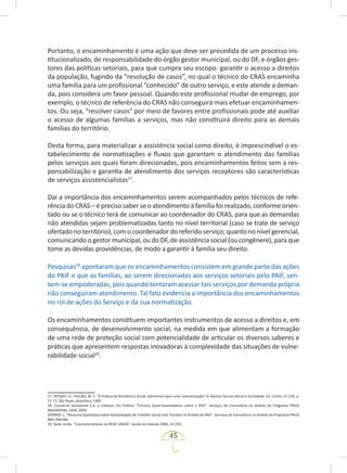 45
Portanto, o encaminhamento é uma ação que deve ser precedida de um processo ins-
titucionalizado, de responsabilidade do órgão gestor municipal, ou do DF, e órgãos ges-
tores das políticas setoriais, para que cumpra seu escopo: garantir o acesso a direitos
da população, fugindo da “resolução de casos”, no qual o técnico do CRAS encaminha
uma família para um profissional “conhecido” de outro serviço, e este atende a deman-
da, pois considera um favor pessoal. Quando este profissional mudar de emprego, por
exemplo, o técnico de referência do CRAS não conseguirá mais efetuar encaminhamen-
tos. Ou seja, “resolver casos” por meio de favores entre profissionais pode até auxiliar
o acesso de algumas famílias a serviços, mas não constituirá direito para as demais
famílias do território.
Desta forma, para materializar a assistência social como direito, é imprescindível o es-
tabelecimento de normatizações e fluxos que garantam o atendimento das famílias
pelos serviços aos quais foram direcionadas, pois encaminhamentos feitos sem a res-
ponsabilização e garantia de atendimento dos serviços receptores são características
de serviços assistencialistas27
.
Daí a importância dos encaminhamentos serem acompanhados pelos técnicos de refe-
rência do CRAS – é preciso saber se o atendimento à família foi realizado, conforme orien-
tado ou se o técnico terá de comunicar ao coordenador do CRAS, para que as demandas
não atendidas sejam problematizadas tanto no nível territorial (caso se trate de serviço
ofertado no território), com o coordenador do referido serviço; quanto no nível gerencial,
comunicando o gestor municipal, ou do DF, de assistência social (ou congênere), para que
tome as devidas providências, de modo a garantir à família seu direito.
Pesquisas28
apontaram que os encaminhamentos consistem em grande parte das ações
do PAIF e que as famílias, ao serem direcionadas aos serviços setoriais pelo PAIF, sen-
tem-se empoderadas, pois quando tentaram acessar tais serviços por demanda própria
não conseguiram atendimento. Tal fato evidencia a importância dos encaminhamentos
no rol de ações do Serviço e da sua normatização.
Os encaminhamentos constituem importantes instrumentos de acesso a direitos e, em
consequência, de desenvolvimento social, na medida em que alimentam a formação
de uma rede de proteção social com potencialidade de articular os diversos saberes e
práticas que apresentem respostas inovadoras à complexidade das situações de vulne-
rabilidade social29
.
27. SPOSATI, A.; FALCÃO, M. C. “A Prática da Assistência Social: elementos para uma caracterização” In Revista Serviço Social e Sociedade, Ed. Cortez, IV (19), p.
57-73, São Paulo, dezembro, 1985.
28. Consórcio Gesaworld S.A. e Instituto Via Pública. “Estudos Quali-Quantitativos sobre o PAIF”. Serviços de Consultoria no âmbito do Programa PNUD
BRA/04/046, 2008, 2009.
AFONSO, L. “Pesquisa Qualitativa sobre metodologias de Trabalho Social com Famílias no âmbito do PAIF”. Serviços de Consultoria no âmbito do Programa PNUD
BRA /04/046.
29. Rede Unida. “Intersetorialidade na REDE UNIDA”. Saúde em Debate 2000; 24 (55).
 
