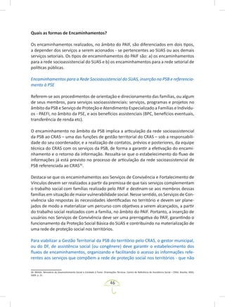 46
Quais as formas de Encaminhamentos?
Os encaminhamentos realizados, no âmbito do PAIF, são diferenciados em dois tipos,
a depender dos serviços a serem acionados - se pertencentes ao SUAS ou aos demais
serviços setoriais. Os tipos de encaminhamentos do PAIF são: a) os encaminhamentos
para a rede socioassistencial do SUAS e b) os encaminhamentos para a rede setorial de
políticas públicas.
Encaminhamentos para a Rede Socioassistencial do SUAS, inserção na PSB e referencia-
mento à PSE
Referem-se aos procedimentos de orientação e direcionamento das famílias, ou algum
de seus membros, para serviços socioassistenciais: serviços, programas e projetos no
âmbito da PSB e Serviço de Proteção e Atendimento Especializado a Famílias e Indivídu-
os - PAEFI, no âmbito da PSE, e aos benefícios assistenciais (BPC, benefícios eventuais,
transferência de renda etc).
O encaminhamento no âmbito da PSB implica a articulação da rede socioassistencial
da PSB ao CRAS – uma das funções de gestão territorial do CRAS – sob a responsabili-
dade do seu coordenador, e a realização de contatos, prévios e posteriores, da equipe
técnica do CRAS com os serviços da PSB, de forma a garantir a efetivação do encami-
nhamento e o retorno da informação. Ressalta-se que o estabelecimento do fluxo de
informações já está previsto no processo de articulação da rede socioassistencial de
PSB referenciada ao CRAS30
.
Destaca-se que os encaminhamentos aos Serviços de Convivência e Fortalecimento de
Vínculos devem ser realizados a partir da premissa de que tais serviços complementam
o trabalho social com famílias realizado pelo PAIF e destinam-se aos membros dessas
famílias em situação de maior vulnerabilidade social. Nesse sentido, os Serviços de Con-
vivência são respostas às necessidades identificadas no território e devem ser plane-
jados de modo a materializar um percurso com objetivos a serem alcançados, a partir
do trabalho social realizados com a família, no âmbito do PAIF. Portanto, a inserção de
usuários nos Serviços de Convivência deve ser uma prerrogativa do PAIF, garantindo o
funcionamento da Proteção Social Básica do SUAS e contribuindo na materialização de
uma rede de proteção social nos territórios.
Para viabilizar a Gestão Territorial da PSB do território pelo CRAS, o gestor municipal,
ou do DF, de assistência social (ou congênere) deve garantir o estabelecimento dos
fluxos de encaminhamentos, organizando e facilitando o acesso às informações refe-
rentes aos serviços que compõem a rede de proteção social nos territórios - que não
30. BRASIL. Ministério do Desenvolvimento Social e Combate à Fome. Orientações Técnicas: Centro de Referência de Assistência Social – CRAS. Brasília: MDS,
2009. p. 21.
 