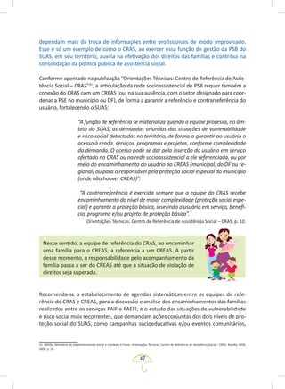 47
dependam mais da troca de informações entre profissionais de modo improvisado.
Esse é só um exemplo de como o CRAS, ao exercer essa função de gestão da PSB do
SUAS, em seu território, auxilia na efetivação dos direitos das famílias e contribui na
consolidação da política pública de assistência social.
Conforme apontado na publicação “Orientações Técnicas: Centro de Referência de Assis-
tência Social – CRAS”31
, a articulação da rede socioassistencial de PSB requer também a
conexão do CRAS com um CREAS (ou, na sua ausência, com o setor designado para coor-
denar a PSE no município ou DF), de forma a garantir a referência e contrarreferência do
usuário, fortalecendo o SUAS:
“A função de referência se materializa quando a equipe processa, no âm-
bito do SUAS, as demandas oriundas das situações de vulnerabilidade
e risco social detectadas no território, de forma a garantir ao usuário o
acesso à renda, serviços, programas e projetos, conforme complexidade
da demanda. O acesso pode se dar pela inserção do usuário em serviço
ofertado no CRAS ou na rede socioassistencial a ele referenciada, ou por
meio do encaminhamento do usuário ao CREAS (municipal, do DF ou re-
gional) ou para o responsável pela proteção social especial do município
(onde não houver CREAS)”.
“A contrarreferência é exercida sempre que a equipe do CRAS recebe
encaminhamento do nível de maior complexidade (proteção social espe-
cial) e garante a proteção básica, inserindo o usuário em serviço, benefí-
cio, programa e/ou projeto de proteção básica”.
Orientações Técnicas: Centro de Referência de Assistência Social – CRAS, p. 10.
Nesse sentido, a equipe de referência do CRAS, ao encaminhar
uma família para o CREAS, a referencia a um CREAS. A partir
desse momento, a responsabilidade pelo acompanhamento da
família passa a ser do CREAS até que a situação de violação de
direitos seja superada.
Recomenda-se o estabelecimento de agendas sistemáticas entre as equipes de refe-
rência do CRAS e CREAS, para a discussão e análise dos encaminhamentos das famílias
realizados entre os serviços PAIF e PAEFI, e o estudo das situações de vulnerabilidade
e risco social mais recorrentes, que demandam ações conjuntas dos dois níveis de pro-
teção social do SUAS, como campanhas socioeducativas e/ou eventos comunitários,
31. BRASIL. Ministério do Desenvolvimento Social e Combate à Fome. Orientações Técnicas: Centro de Referência de Assistência Social – CRAS. Brasília: MDS,
2009. p. 25.
 