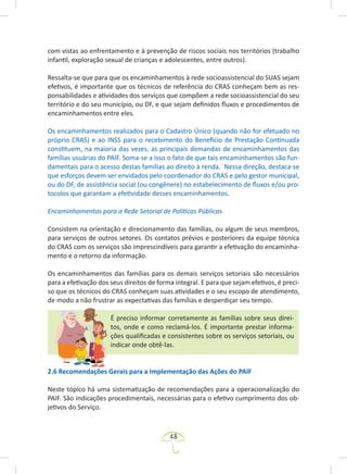 48
com vistas ao enfrentamento e à prevenção de riscos sociais nos territórios (trabalho
infantil, exploração sexual de crianças e adolescentes, entre outros).
Ressalta-se que para que os encaminhamentos à rede socioassistencial do SUAS sejam
efetivos, é importante que os técnicos de referência do CRAS conheçam bem as res-
ponsabilidades e atividades dos serviços que compõem a rede socioassistencial do seu
território e do seu município, ou DF, e que sejam definidos fluxos e procedimentos de
encaminhamentos entre eles.
Os encaminhamentos realizados para o Cadastro Único (quando não for efetuado no
próprio CRAS) e ao INSS para o recebimento do Benefício de Prestação Continuada
constituem, na maioria das vezes, as principais demandas de encaminhamentos das
famílias usuárias do PAIF. Soma-se a isso o fato de que tais encaminhamentos são fun-
damentais para o acesso destas famílias ao direito à renda. Nessa direção, destaca-se
que esforços devem ser envidados pelo coordenador do CRAS e pelo gestor municipal,
ou do DF, de assistência social (ou congênere) no estabelecimento de fluxos e/ou pro-
tocolos que garantam a efetividade desses encaminhamentos.
Encaminhamentos para a Rede Setorial de Políticas Públicas
Consistem na orientação e direcionamento das famílias, ou algum de seus membros,
para serviços de outros setores. Os contatos prévios e posteriores da equipe técnica
do CRAS com os serviços são imprescindíveis para garantir a efetivação do encaminha-
mento e o retorno da informação.
Os encaminhamentos das famílias para os demais serviços setoriais são necessários
para a efetivação dos seus direitos de forma integral. E para que sejam efetivos, é preci-
so que os técnicos do CRAS conheçam suas atividades e o seu escopo de atendimento,
de modo a não frustrar as expectativas das famílias e desperdiçar seu tempo.
É preciso informar corretamente as famílias sobre seus direi-
tos, onde e como reclamá-los. É importante prestar informa-
ções qualificadas e consistentes sobre os serviços setoriais, ou
indicar onde obtê-las.
2.6 Recomendações Gerais para a Implementação das Ações do PAIF
Neste tópico há uma sistematização de recomendações para a operacionalização do
PAIF. São indicações procedimentais, necessárias para o efetivo cumprimento dos ob-
jetivos do Serviço.
 