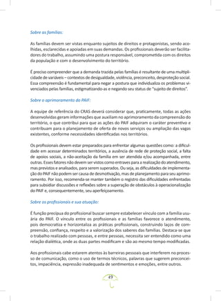 49
Sobre as famílias:
As famílias devem ser vistas enquanto sujeitos de direitos e protagonistas, sendo aco-
lhidas, esclarecidas e apoiadas em suas demandas. Os profissionais deverão ser facilita-
dores do trabalho, assumindo uma postura responsável, comprometida com os direitos
da população e com o desenvolvimento do território.
É preciso compreender que a demanda trazida pelas famílias é resultante de uma multipli-
cidade de variáveis – contextos de desigualdade, violência, preconceito, desproteção social.
Essa compreensão é fundamental para negar a postura que individualiza os problemas vi-
venciados pelas famílias, estigmatizando-as e negando seu status de “sujeito de direitos”.
Sobre o aprimoramento do PAIF:
A equipe de referência do CRAS deverá considerar que, praticamente, todas as ações
desenvolvidas geram informações que auxiliam no aprimoramento da compreensão do
território, o que contribui para que as ações do PAIF adquiram o caráter preventivo e
contribuam para o planejamento de oferta de novos serviços ou ampliação das vagas
existentes, conforme necessidades identificadas nos territórios.
Os profissionais devem estar preparados para enfrentar algumas questões como: a dificul-
dade em acessar determinados territórios, a ausência de rede de proteção social, a falta
de apoios sociais, a não-aceitação da família em ser atendida e/ou acompanhada, entre
outras.Essesfatoresnãodevemservistoscomoentravesparaarealizaçãodoatendimento,
mas previstos e analisados, para serem superados. Ou seja, as dificuldades de implementa-
ção do PAIF não podem ser causa de desmotivação, mas de planejamento para seu aprimo-
ramento. Por isso, recomenda-se manter também o registro das dificuldades enfrentadas
para subsidiar discussões e reflexões sobre a superação de obstáculos à operacionalização
do PAIF e, consequentemente, seu aperfeiçoamento.
Sobre os profissionais e sua atuação:
É função precípua do profissional buscar sempre estabelecer vínculo com a família usu-
ária do PAIF. O vínculo entre os profissionais e as famílias favorece o atendimento,
pois democratiza e horizontaliza as práticas profissionais, construindo laços de com-
preensão, confiança, respeito e a valorização dos saberes das famílias. Destaca-se que
o trabalho realizado com pessoas, e entre pessoas, necessita ser entendido como uma
relação dialética, onde as duas partes modificam e são ao mesmo tempo modificadas.
Aos profissionais cabe estarem atentos às barreiras pessoais que interferem no proces-
so de comunicação, como o uso de termos técnicos, palavras que sugerem preconcei-
tos, impaciência, expressão inadequada de sentimentos e emoções, entre outros.
 
