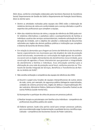 50
Além disso, conforme orientações elaboradas pela Secretaria Nacional de Assistência
Social/ Departamento de Gestão do SUAS e Departamento de Proteção Social Básica,
deve-se atentar para:
• Dentre as atividades realizadas pelas equipes dos CRAS estão a elaboração de
relatórios técnicos de rotina em conformidade com o serviço ofertado e o perfil e
expertise dos profissionais que compõem a equipe;
• Além dos relatórios técnicos de rotina, a equipe de referência do CRAS pode emi-
tir relatórios informativos e avaliativos sobre o acompanhamento de famílias e
indivíduos usuários dos serviços socioassistenciais, mediante solicitação da Coor-
denação da Unidade, com o objetivo de subsidiar a elaboração de documentos
solicitados por órgãos das demais políticas públicas e instituições que compõem
o Sistema de Garantia de Direitos (SGD);
• Em relação às demandas que chegam ao Centro de Referência de Assistência
Social, especialmente nos municípios que não dispõem de rede de proteção
social estruturada, recomenda-se a articulação do órgão gestor da assistên-
cia social com os órgãos demandantes de atendimentos nessa Unidade, para
construção de agendas e fluxos intersetoriais que garantam a integralidade
do atendimento a famílias e indivíduos. Essa articulação contribui para a
efetivação de uma rede de proteção social local, conforme previsto no “Pro-
tocolo de Gestão Integrada de Serviços, Benefícios e Transferências de Ren-
da no âmbito do SUAS”.
• Não constitui atribuição e competência das equipes de referência dos CRAS:
a) Assumir o papel e/ou funções de equipes interprofissionais de outros atores
da rede, como, por exemplo, da segurança pública (delegacias especializadas,
unidades do sistema prisional etc), órgãos de defesa e responsabilização (Po-
der Judiciário, Ministério Público, Defensoria Pública e Conselho Tutelar) ou de
outras Políticas (saúde mental etc);
b) Acompanhar e participar de oitiva de pessoa em processo judicial;
c) Realizar terapia ou psicoterapia com famílias e/ou indivíduos - competência de
profissionais da política pública de saúde;
d) Elaborar parecer, laudo e/ou perícia social para compor processos judiciais,
pois essa elaboração exige fundamentação e qualidade técnico-científica espe-
cializada – competência de Assistentes Sociais do Poder Judiciário;
 