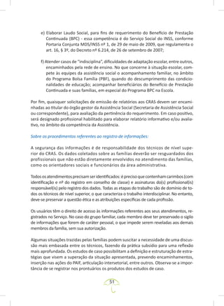 51
e) Elaborar Laudo Social, para fins de requerimento do Benefício de Prestação
Continuada (BPC) - essa competência é do Serviço Social do INSS, conforme
Portaria Conjunta MDS/INSS nº 1, de 29 de maio de 2009, que regulamenta o
art. 16, § 3º, do Decreto nº 6.214, de 26 de setembro de 2007;
f) Atender casos de “indisciplina”, dificuldades de adaptação escolar, entre outros,
encaminhados pela rede de ensino. No que concerne à situação escolar, com-
pete às equipes da assistência social o acompanhamento familiar, no âmbito
do Programa Bolsa Família (PBF), quando do descumprimento das condicio-
nalidades de educação; acompanhar beneficiários do Benefício de Prestação
Continuada e suas famílias, em especial do Programa BPC na Escola.
Por fim, quaisquer solicitações de emissão de relatórios aos CRAS devem ser encami-
nhadas ao titular do órgão gestor da Assistência Social (Secretaria de Assistência Social
ou correspondente), para avaliação da pertinência do requerimento. Em caso positivo,
será designado profissional habilitado para elaborar relatório informativo e/ou avalia-
tivo, no âmbito da competência da Assistência.
Sobre os procedimentos referentes ao registro de informações:
A segurança das informações é de responsabilidade dos técnicos de nível supe-
rior do CRAS. Os dados coletados sobre as famílias deverão ser resguardados dos
profissionais que não estão diretamente envolvidos no atendimento das famílias,
como os orientadores sociais e funcionários da área administrativa.
Todososatendimentosprecisamseridentificados:éprecisoquecontenhamcarimbos(com
identificação e nº do registro em conselho de classe) e assinaturas do(s) profissional(is)
responsável(is) pelo registro dos dados. Todas as etapas do trabalho são de domínio de to-
dos os técnicos de nível superior, o que caracteriza o trabalho interdisciplinar. No entanto,
deve-se preservar a questão ética e as atribuições específicas de cada profissão.
Os usuários têm o direito de acesso às informações referentes aos seus atendimentos, re-
gistrados no Serviço. No caso do grupo familiar, cada membro deve ter preservado o sigilo
de informações que forem de caráter pessoal, o que impede serem reveladas aos demais
membros da família, sem sua autorização.
Algumas situações trazidas pelas famílias podem suscitar a necessidade de uma discus-
são mais embasada entre os técnicos, fazendo da prática subsídio para uma reflexão
mais aprofundada. Os estudos de caso possibilitam a definição e estruturação de estra-
tégias que visem a superação da situação apresentada, prevendo encaminhamentos,
inserção nas ações do PAIF, articulação intersetorial, entre outros. Observa-se a impor-
tância de se registrar nos prontuários os produtos dos estudos de caso.
 