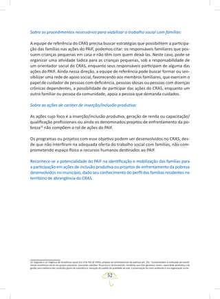 52
Sobre os procedimentos necessários para viabilizar o trabalho social com famílias:
A equipe de referência do CRAS precisa buscar estratégias que possibilitem a participa-
ção das famílias nas ações do PAIF, podemos citar: os responsáveis familiares que pos-
suem crianças pequenas em casa e não têm com quem deixá-las. Neste caso, pode-se
organizar uma atividade lúdica para as crianças pequenas, sob a responsabilidade de
um orientador social do CRAS, enquanto seus responsáveis participam de alguma das
ações do PAIF. Ainda nessa direção, a equipe de referência pode buscar formar ou sen-
sibilizar uma rede de apoio social, favorecendo aos membros familiares, que exercem o
papel de cuidador de pessoas com deficiência, pessoas idosas ou pessoas com doenças
crônicas dependentes, a possibilidade de participar das ações do CRAS, enquanto um
outro familiar ou pessoa da comunidade, apoia a pessoa que demanda cuidados.
Sobre as ações de caráter de inserção/inclusão produtiva:
As ações cujo foco é a inserção/inclusão produtiva, geração de renda ou capacitação/
qualificação profissionais ou ainda os denominados projetos de enfrentamento da po-
breza32
não compõem o rol de ações do PAIF.
Os programas ou projetos com esse objetivo podem ser desenvolvidos no CRAS, des-
de que não interfiram na adequada oferta do trabalho social com famílias, não com-
prometendo espaço físico e recursos humanos destinados ao PAIF.
Reconhece-se a potencialidade do PAIF na identificação e mobilização das famílias para
a participação em ações de inclusão produtiva ou projetos de enfrentamento da pobreza
desenvolvidos no município, dado seu conhecimento do perfil das famílias residentes no
território de abrangência do CRAS.
32. Segundo a Lei Orgânica de Assistência Social (Lei nº 8.742 de 1993), projetos de enfrentamento da pobreza (art. 25): “compreendem a instituição de investi-
mento econômico-social nos grupos populares, buscando subsidiar, financeira e tecnicamente, iniciativas que lhes garantam meios, capacidade produtiva e de
gestão para melhoria das condições gerais de subsistência, elevação do padrão da qualidade de vida, a preservação do meio-ambiente e sua organização social.
 