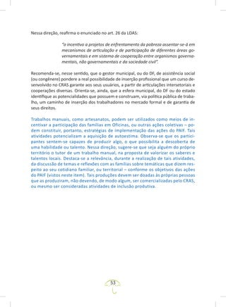 53
Nessa direção, reafirma o enunciado no art. 26 da LOAS:
“o incentivo a projetos de enfrentamento da pobreza assentar-se-á em
mecanismos de articulação e de participação de diferentes áreas go-
vernamentais e em sistema de cooperação entre organismos governa-
mentais, não governamentais e da sociedade civil”.
Recomenda-se, nesse sentido, que o gestor municipal, ou do DF, de assistência social
(ou congênere) pondere a real possibilidade de inserção profissional que um curso de-
senvolvido no CRAS garante aos seus usuários, a partir de articulações intersetoriais e
cooperações diversas. Orienta-se, ainda, que a esfera municipal, do DF ou do estado
identifique as potencialidades que possuem e construam, via política pública de traba-
lho, um caminho de inserção dos trabalhadores no mercado formal e de garantia de
seus direitos.
Trabalhos manuais, como artesanatos, podem ser utilizados como meios de in-
centivar a participação das famílias em Oficinas, ou outras ações coletivas – po-
dem constituir, portanto, estratégias de implementação das ações do PAIF. Tais
atividades potencializam a aquisição de autoestima. Observa-se que os partici-
pantes sentem-se capazes de produzir algo, o que possibilita a descoberta de
uma habilidade ou talento. Nessa direção, sugere-se que seja alguém do próprio
território o tutor de um trabalho manual, na proposta de valorizar os saberes e
talentos locais. Destaca-se a relevância, durante a realização de tais atividades,
da discussão de temas e reflexões com as famílias sobre temáticas que dizem res-
peito ao seu cotidiano familiar, ou territorial – conforme os objetivos das ações
do PAIF (vistos neste item). Tais produções devem ser doadas às próprias pessoas
que as produziram, não devendo, de modo algum, ser comercializadas pelo CRAS,
ou mesmo ser consideradas atividades de inclusão produtiva.
 