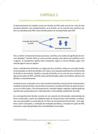54
CAPÍTULO 3
ATENDIMENTO E ACOMPANHAMENTO ÀS FAMÍLIAS NO ÂMBITO DO PAIF
O desenvolvimento do trabalho social com famílias do PAIF pode ocorrer por meio de dois
processos distintos, mas complementares: a) as famílias, um ou mais de seus membros, po-
dem ser atendidos pelo PAIF e b) as famílias podem ser acompanhadas pelo PAIF.
Para a melhor compreensão desses processos, será feita uma análise do significado dos ter-
mosutilizados33
:atenderrefere-seadarouprestaratenção,estaratento,daraudiência,servir
a alguém. Já acompanhar significa fazer companhia, seguir na mesma direção, seguir com
atenção alguma coisa ou alguém.
Assim,oatendimentoàsfamílias,ouaalgunsdeseusmembros,refere-seaumaaçãoimedia-
tadeprestaçãoouofertadeatenção,comvistasaumarespostaqualificadadeumademanda
da família ou do território. Significa a inserção da família, um ou mais de seus membros, em
alguma das ações do PAIF: acolhida, ações particularizadas, ações comunitárias, oficinas com
famílias e encaminhamentos.
Lembramosque,aoatenderumoumaismembrosdafamília,éprecisotentarcompreendera
realidade do grupo familiar e do território, buscando a inserção da família nas ações do Servi-
ço ou em outras ações, a fim de proporcionar a atenção integral, negando a segmentação do
atendimento socioassistencial e materializando a matricialidade sociofamiliar do SUAS.
Já o acompanhamento familiar consiste em um conjunto de intervenções, desenvolvidas de
forma continuada, a partir do estabelecimento de compromissos entre famílias e profissio-
nais, que pressupõem a construção de um Plano de Acompanhamento Familiar - com obje-
tivos a serem alcançados, a realização de mediações periódicas, a inserção em ações do PAIF,
buscando a superação gradativa das vulnerabilidades vivenciadas.
33. Dicionário Michaelis Online. Consulta realizada na versão online (http:// michaelis.uol.com.br , em 24 de outubro de 2010.
 