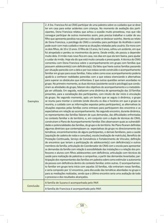 58
Exemplos
2. A Sra. Francisca foi ao CRAS participar de uma palestra sobre os cuidados que se deve
ter em casa para evitar acidentes com crianças. No momento de avaliação dos parti-
cipantes, Dona Francisca relatou que achou a ocasião muito proveitosa, mas que não
consegue participar de outros momentos assim, pois precisa trabalhar e cuidar de seu
filho queapresenta paralisia nas pernas enão podese deslocar sozinho. Atenta ao relato
de Dona Francisca, a psicóloga do CRAS a convidou para participar da Acolhida e assim
podeouvircommaiscuidadoereservaassituaçõesrelatadaspelausuária.Elamoracom
osdoisfilhos,de10e13anos.Ofilhode13anos,há3anos,sofreuumacidente,emque
foi atropelado e perdeu os movimentos da perna. Desde então, ele passou a depender
muito dela. O irmão mais novo fica em casa, nos dias em que ela tem faxina, para ajudar
a cuidar do irmão. Hoje ela diz que está muito cansada e preocupada. A técnica do CRAS
comentou com Dona Francisca sobre o acompanhamento em grupo com famílias que
possuem adolescente(s) com deficiência(s). Ela falou que havia outras famílias passando
porsituaçãoparecidacomadelaeporissoestavasendoconstruídooacompanhamento
familiar em grupo para essas famílias. Falou sobre como esse acompanhamento poderia
ajudá-la a conhecer realidades parecidas com a que estava vivenciando e alternativas
para superar os obstáculos que enfrentava. E que outras questões seriam acordadas no
grupo. No primeiro momento, as duas técnicas (assistente social e psicóloga) que condu-
ziram as atividades do grupo, falaram dos objetivos do acompanhamento e a metodolo-
gia ser utilizada. Em seguida, realizaram uma dinâmica de apresentação das 10 famílias
presentes, para a socialização dos participantes, com intuito de dar início à vinculação
do grupo. No segundo momento, após um lanche que se seguiu à dinâmica, o grupo
se reuniu para montar o contrato (onde discutiu os dias e horários em que o grupo se
reuniria, o cuidado com as informações expostas pelos participantes), as alternativas às
situações expostas pelas famílias como entraves para participarem dos encontros e as
expectativasemrelaçãoaoacompanhamento.Nosegundoencontro,durantedinâmica,
os representantes das famílias falaram de suas demandas, das dificuldades enfrentadas
no contexto familiar e do território, e, em conjunto com a dupla de técnicas do CRAS,
construíramoPlanodeAcompanhamentoFamiliar.Elesobservaramquaisasvulnerabili-
dadesepotencialidadesdasfamílias,dogrupoedoterritório.NoPlanoficaramdefinidas
algumas diretrizes que contemplavam as expectativas do grupo no direcionamento das
temáticas; encaminhamentos de alguns participantes, e demais familiares, para a saúde
(aquisiçãodecadeiraderodaseconsultas),escola(realizaçãodematrícula),Benefíciode
Prestação Continuada, Serviço de Convivência e Fortalecimento de Vínculos; definição
de encontros que teriam a participação do adolescente(s) com deficiência(s) e outros
membros da família; articulação do Coordenador do CRAS com a escola para apresentar
as demandas da família com relação à acessibilidade das instalações e a relação dos pro-
fessores e alunos com filhos adolescentes com deficiência; articulação com técnicos da
saúde para realização de palestras e campanhas, a partir das demandas levantadas; par-
ticipaçãodosrepresentantesdasfamíliasempalestrasobrecomoestimularaautonomia
da pessoa com deficiência dentro do contexto familiar, entre outras. O acompanhamen-
to familiar em grupo teria início com aquelas 10 famílias, não entrariam novas famílias,
e seria composto por 12 encontros, para discussão das temáticas abordadas no grupo e
para as mediações realizadas, sendo que o último encontro seria uma avaliação de todo
o processo e dos resultados alcançados.
Conclusão
A família de Suzana é acompanhada pelo PAIF.
A família de Francisca é acompanhada pelo PAIF.
 