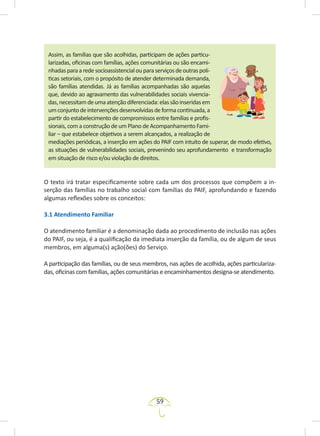 59
Assim, as famílias que são acolhidas, participam de ações particu-
larizadas, oficinas com famílias, ações comunitárias ou são encami-
nhadasparaaredesocioassistencialouparaserviçosdeoutraspolí-
ticas setoriais, com o propósito de atender determinada demanda,
são famílias atendidas. Já as famílias acompanhadas são aquelas
que, devido ao agravamento das vulnerabilidades sociais vivencia-
das,necessitamdeumaatençãodiferenciada:elassãoinseridasem
umconjuntodeintervençõesdesenvolvidasdeformacontinuada,a
partir do estabelecimento de compromissos entre famílias e profis-
sionais, com a construção de um Plano de Acompanhamento Fami-
liar – que estabelece objetivos a serem alcançados, a realização de
mediações periódicas, a inserção em ações do PAIF com intuito de superar, de modo efetivo,
as situações de vulnerabilidades sociais, prevenindo seu aprofundamento e transformação
em situação de risco e/ou violação de direitos.
O texto irá tratar especificamente sobre cada um dos processos que compõem a in-
serção das famílias no trabalho social com famílias do PAIF, aprofundando e fazendo
algumas reflexões sobre os conceitos:
3.1 Atendimento Familiar
O atendimento familiar é a denominação dada ao procedimento de inclusão nas ações
do PAIF, ou seja, é a qualificação da imediata inserção da família, ou de algum de seus
membros, em alguma(s) ação(ões) do Serviço.
A participação das famílias, ou de seus membros, nas ações de acolhida, ações particulariza-
das, oficinas com famílias, ações comunitárias e encaminhamentos designa-se atendimento.
 