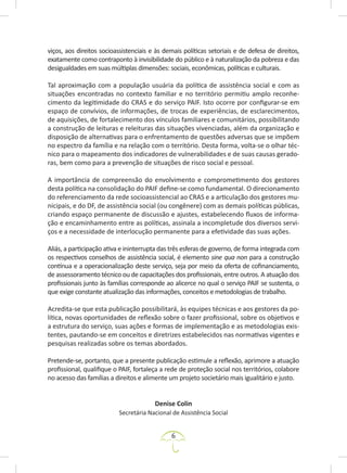 6
viços, aos direitos socioassistenciais e às demais políticas setoriais e de defesa de direitos,
exatamente como contraponto à invisibilidade do público e à naturalização da pobreza e das
desigualdades em suas múltiplas dimensões: sociais, econômicas, políticas e culturais.
Tal aproximação com a população usuária da política de assistência social e com as
situações encontradas no contexto familiar e no território permitiu amplo reconhe-
cimento da legitimidade do CRAS e do serviço PAIF. Isto ocorre por configurar-se em
espaço de convívios, de informações, de trocas de experiências, de esclarecimentos,
de aquisições, de fortalecimento dos vínculos familiares e comunitários, possibilitando
a construção de leituras e releituras das situações vivenciadas, além da organização e
disposição de alternativas para o enfrentamento de questões adversas que se impõem
no espectro da família e na relação com o território. Desta forma, volta-se o olhar téc-
nico para o mapeamento dos indicadores de vulnerabilidades e de suas causas gerado-
ras, bem como para a prevenção de situações de risco social e pessoal.
A importância de compreensão do envolvimento e comprometimento dos gestores
desta política na consolidação do PAIF define-se como fundamental. O direcionamento
do referenciamento da rede socioassistencial ao CRAS e a articulação dos gestores mu-
nicipais, e do DF, de assistência social (ou congênere) com as demais políticas públicas,
criando espaço permanente de discussão e ajustes, estabelecendo fluxos de informa-
ção e encaminhamento entre as políticas, assinala a incompletude dos diversos servi-
ços e a necessidade de interlocução permanente para a efetividade das suas ações.
Aliás, a participação ativa e ininterrupta das três esferas de governo, de forma integrada com
os respectivos conselhos de assistência social, é elemento sine qua non para a construção
contínua e a operacionalização deste serviço, seja por meio da oferta de cofinanciamento,
de assessoramento técnico ou de capacitações dos profissionais, entre outros. A atuação dos
profissionais junto às famílias corresponde ao alicerce no qual o serviço PAIF se sustenta, o
que exige constante atualização das informações, conceitos e metodologias de trabalho.
Acredita-se que esta publicação possibilitará, às equipes técnicas e aos gestores da po-
lítica, novas oportunidades de reflexão sobre o fazer profissional, sobre os objetivos e
a estrutura do serviço, suas ações e formas de implementação e as metodologias exis-
tentes, pautando-se em conceitos e diretrizes estabelecidos nas normativas vigentes e
pesquisas realizadas sobre os temas abordados.
Pretende-se, portanto, que a presente publicação estimule a reflexão, aprimore a atuação
profissional, qualifique o PAIF, fortaleça a rede de proteção social nos territórios, colabore
no acesso das famílias a direitos e alimente um projeto societário mais igualitário e justo.
Denise Colin
Secretária Nacional de Assistência Social
 