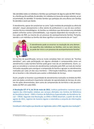 60
São atendidos todos os indivíduos e famílias que participam de alguma ação do PAIF. Portan-
to,afamíliaquefoiacolhida,foiatendida.Umindivíduoembuscadeserviçossetoriais,aoser
encaminhado, foi atendido. O membro familiar que participou de uma oficina com famílias
foi atendido e assim por diante.
O atendimento, apesar de caracterizar-se como “ação imediata de prestação ou oferta de
atenção”, requer planejamento e olhar atento do profissional e o uso de seus conheci-
mentos técnico-metodológicos. As famílias ou indivíduos que demandam uma atividade
podem enfrentar outras vulnerabilidades, cuja resposta dependerá da inserção em ou-
tras ações do PAIF, ou mesmo de um processo de acompanhamento familiar. Portanto,
atender a um indivíduo ou família não deve significar o encerramento de um “caso”.
O atendimento pode se encerrar na resolução de uma deman-
da específica dos indivíduos ou famílias, com ou sem retorno,
ou pode dar início a um processo de acompanhamento familiar.
Em termos de quantificação, torna-se muito complexo falar em número de “famílias
atendidas”, pois cada participação em alguma atividade é compreendida como um
atendimento e cada membro familiar pode gerar mais de um atendimento. Assim, su-
gere-se considerar o número de atendimentos realizados pelo PAIF, ao invés de montar
intricadas equações para averiguar a composição da família e agrupar os atendimentos
realizados por cada um dos seus membros – informação trabalhosa, talvez impossível
de se levantar e não relevante para avaliar a efetividade do Serviço.
Assim, propõe-se levantar a quantidade de atendimentos realizados no âmbito do PAIF,
pois tais dados constituem importante indicador de operatividade do Serviço, do volu-
me de ações desenvolvidas, bem como de compreensão do território e das peculiari-
dades do PAIF em cada CRAS.
A Resolução CIT nº 4, de 24 de maio de 2011, instituiu parâmetros nacionais para o
registro das informações relativas aos serviços ofertados nos Centros de Referência
da Assistência Social - CRAS e Centros de Referência Especializados da Assistência So-
cial – CREAS. Segundo esta Resolução, os CRAS e CREAS deveriam, a partir do mês de
agosto de 2011, registrar de maneira regular e sistemática o conjunto de informações
solicitadas.
Constituem informações que deverão ser registradas sobre o PAIF, segundo essa resolução35
:
35. A Resolução não está descrita na íntegra. Foram selecionadas somente as informações que dizem respeito ao PAIF.
 