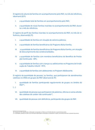 61
O registro do volume de famílias em acompanhamento pelo PAIF, no mês de referência,
observará (§1º):
I. a quantidade total de famílias em acompanhamento pelo PAIF;
II. a quantidade de novas famílias inseridas no acompanhamento do PAIF, duran-
te o mês de referência.
O registro do perfil das famílias inseridas no acompanhamento do PAIF, no mês de re-
ferência, observará(§ 2º):
I. a quantidade de famílias em situação de extrema pobreza;
II. a quantidade de famílias beneficiárias do Programa Bolsa Família;
III. a quantidade de famílias beneficiárias do Programa Bolsa Família, em situação
de descumprimento das condicionalidades;
IV. a quantidade de famílias com membros beneficiários do Benefício de Presta-
ção Continuada - BPC;
V. a quantidade de famílias com crianças ou adolescentes no Programa de Erradi-
cação do Trabalho Infantil - PETI;
VI. a quantidade de famílias com adolescentes no Projovem Adolescente.
O registro da quantidade de pessoas, ou famílias, que participaram de atendimentos
coletivos no CRAS em grupos do PAIF observará (§ 3º):
I. quantidade de famílias participando regularmente de grupos no âmbito do
PAIF36
;
(...)
VI. quantidade de pessoas que participaram de palestras, oficinas e outras ativida-
des coletivas de caráter não continuado37
;
VII. quantidade de pessoas com deficiência, participando dos grupos do PAIF.
36. Os grupos do PAIF especificados na Resolução correspondem as Oficinas com Famílias descritas no presente documento.
37. As atividades coletivas de caráter não continuado especificadas na Resolução correspondem às ações comunitárias descritas no presente documento.
 