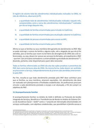 62
O registro do volume total dos atendimentos individualizados realizados no CRAS, no
mês de referência, observará (§ 4º):
I. a quantidade total de atendimentos individualizados realizados naquele mês,
compreendidos como a soma dos atendimentos individualizados38
realizados
por dia ao longo daquele mês;
II. a quantidade de famílias encaminhadas para inclusão no CadÚnico;
III. a quantidade de famílias encaminhadas para atualização cadastral no CadÚnico;
VI. a quantidade de pessoas encaminhadas para acesso ao BPC;
V. a quantidade de famílias encaminhadas para o CREAS.
Afirma-se que as famílias ou seus membros têm garantia de atendimento no PAIF. Não
se pode restringir o acesso da família a alguma ação, sob a alegação de que ela já foi
atendida, pois as famílias que vivem no território de abrangência do CRAS são a ele re-
ferenciadas, ou seja, devem ter acesso aos serviços lá ofertados, principalmente o PAIF
- que tem “por princípios norteadores a universalidade e gratuidade de atendimento”39
,
devendo, portanto, estar disponível para quem dele necessitar.
Todas as famílias referenciadas ao CRAS são alvo das ações proativas e preventivas do
PAIF, bem como da busca ativa do CRAS. Da mesma forma, todas devem ser acolhidas
ao procurarem o Serviço, independentemente de já terem sido atendidas anteriormen-
te pelo PAIF.
Por fim, ressalta-se que todo atendimento prestado pelo PAIF deve contribuir para
que as famílias, ou seus membros, alcancem aquisições. Um atendimento não deve
ser realizado sem planejamento e finalidades estabelecidas. Os profissionais precisam
vincular a cada atendimento prestado o escopo a ser alcançado, a fim de cumprir os
objetivos do PAIF.
3.2 Acompanhamento Familiar
O acompanhamento familiar no âmbito do SUAS é definido no Protocolo de Gestão
Integrada de Serviços, Benefícios e Transferências de Renda no âmbito do Sistema Úni-
co de Assistência Social – SUAS40
como o “conjunto de intervenções desenvolvidas em
serviços continuados, com objetivos estabelecidos, que possibilitam à família acesso a
38. Os atendimentos individualizados especificados na Resolução correspondem às ações particularizadas descritas no presente documento.
39. Tipificação Nacional de Serviços Socioassistenciais, 2009. Para mais informações, consultar “Orientações Técnicas sobre o PAIF – O Serviço de Proteção e
Atendimento Integral à Família, segundo a Tipificação Nacional de Serviços Socioassistenciais”, capítulo 3, que trata dos Usuários do Serviço.
40. Protocolo de Gestão Integrada de Serviços, Benefícios e Transferências de Renda no âmbito do Sistema Único de Assistência Social - SUAS, artigo 20.
 