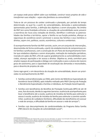 63
um espaço onde possa refletir sobre sua realidade, construir novos projetos de vida e
transformar suas relações – sejam elas familiares ou comunitárias”.
Trata-se de um processo de caráter continuado e planejado, por período de tempo
determinado, no qual há, a partir de vulnerabilidades, demandas e potencialidades
apresentadas pelas famílias, a definição dos objetivos a serem alcançados. No âmbito
do PAIF tem como finalidade enfrentar as situações de vulnerabilidade social, prevenir
a ocorrência de riscos e/ou violações de direitos, identificar e estimular as potencia-
lidades das famílias e territórios, apoiar a família na sua função protetiva, afiançar as
seguranças de assistência social e promover o acesso das famílias e seus membros a
direitos, sejam civis, políticos, sociais, econômicos, culturais e ambientais.
O acompanhamento familiar do PAIF consiste, assim, em um conjunto de intervenções,
desenvolvidas de forma continuada, a partir do estabelecimento de compromissos en-
tre famílias e profissionais, com a construção de um Plano de Acompanhamento Fami-
liar que estabelece objetivos a serem alcançados, realização de mediações periódicas,
inserção em ações do PAIF, a fim de superar gradativamente as vulnerabilidades viven-
ciadas, alcançar aquisições e ter acesso a direitos. Objetiva-se, ainda, contribuir para
ampliar espaços de participação e diálogo com instituições e para o alcance de maiores
graus de autonomia, para a capacidade de vocalização das demandas e necessidades,
para o desenho de projetos de vida.
Como regra geral, e em decorrência da situação de vulnerabilidade, devem ser priori-
zadas no acompanhamento do PAIF:
• Famílias contrarreferenciadas ao CRAS, pelo Centro de Referência Especializado de
Assistência Social (CREAS), após trabalho realizado pelo PAEFI (Serviço de Proteção
e Atendimento Especializado a Famílias e Indivíduos, da Proteção Social Especial);
• Famílias com beneficiários do Benefício de Prestação Continuada (BPC) de até 18
anos, fora da escola, devido às seguintes barreiras: ausência de acompanhante para
levar o beneficiário até a escola; ausência de iniciativa da família para estimular o
acesso à escola; ausência de iniciativa da família para estimular o convívio sociofa-
miliar; ausência de cuidadores familiares; dificuldade dos beneficiários em acessar
a rede de serviços; e dificuldade da família em acessar a rede de serviços41
;
• Famílias cujo descumprimento de condicionalidades do Programa Bolsa Família
(PBF) decorre de situações de vulnerabilidade social42
;
41. As barreiras foram identificadas pelo Programa BPC na Escola. Para mais informações, ver capítulo 3 das Orientações Técnicas sobre o PAIF: o Serviço de
Proteção e Atendimento Integral à Família, segundo a Tipificação Nacional de Serviços Socioassistenciais.
42. Conforme estabelecido pelo Protocolo de Gestão Integrada: vulnerabilidade social relacionada à gravidez na adolescência ou negligência dos pais ou respon-
sáveis em relação à criança ou ao adolescente.
 